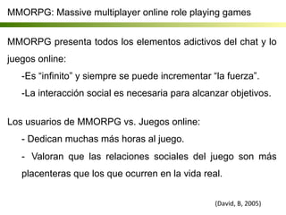 MMORPG: Massive multiplayer online role playing games
MMORPG presenta todos los elementos adictivos del chat y lo
juegos online:
- Es “infinito” y siempre se puede incrementar “la fuerza”.
- La interacción social es necesaria para alcanzar objetivos.
Los usuarios de MMORPG vs. Juegos online:
- Dedican muchas más horas al juego.
-  Valoran que las relaciones sociales del juego son más
placenteras que los que ocurren en la vida real.
	
  
(David,	
  B,	
  2005)	
  
 