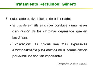 Tratamiento Recluidos: Género
En estudiantes universitarios de primer año:
•  El uso de e-mails en chicos conduce a una mayor
disminución de los síntomas depresivos que en
las chicas.
•  Explicación: las chicas son más expresivas
emocionalmente y los efectos de la comunicación
por e-mail no son tan importantes.
Morgan,	
  Ch.	
  y	
  Coqen,	
  S.	
  (2003)	
  
 
