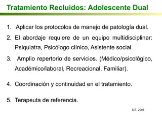 Tratamiento Recluidos: Adolescente Dual
1.  Aplicar los protocolos de manejo de patología dual.
2.  El abordaje requiere de un equipo multidisciplinar:
Psiquiatra, Psicólogo clínico, Asistente social.
3.  Amplio repertorio de servicios. (Médico/psicológico,
Académico/laboral, Recreacional, Familiar).
4.  Coordinación y continuidad en el tratamiento.
5.  Terapeuta de referencia.
SET,	
  2006	
  
 