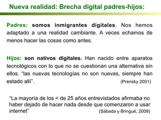 Nueva realidad: Brecha digital padres-hijos:
Padres: somos inmigrantes digitales. Nos hemos
adaptado a una realidad cambiante. A veces echamos de
menos hacer las cosas como antes.
Hijos: son nativos digitales. Han nacido entre aparatos
tecnológicos con lo que no se cuestionan una alternativa sin
ellos. “las nuevas tecnologías no son nuevas, siempre han
estado allí”. (Prensky 2001)
“La mayoría de los < de 25 años entrevistados afirmaba no
haber dejado de hacer nada desde que comenzaron a usar
internet” (Sábada y Bringué, 2009)
 