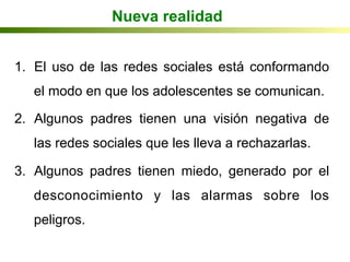 Nueva realidad
1.  El uso de las redes sociales está conformando
el modo en que los adolescentes se comunican.
2.  Algunos padres tienen una visión negativa de
las redes sociales que les lleva a rechazarlas.
3.  Algunos padres tienen miedo, generado por el
desconocimiento y las alarmas sobre los
peligros.
 