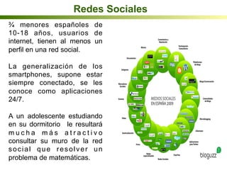 Redes Sociales
¾ menores españoles de
10-18 años, usuarios de
internet, tienen al menos un
perfil en una red social.
La generalización de los
smartphones, supone estar
siempre conectado, se les
conoce como aplicaciones
24/7.
A un adolescente estudiando
en su dormitorio le resultará
m u c h a m á s a t r a c t i v o
consultar su muro de la red
social que resolver un
problema de matemáticas.
 