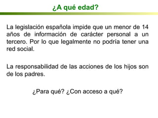 ¿A qué edad?
La legislación española impide que un menor de 14
años de información de carácter personal a un
tercero. Por lo que legalmente no podría tener una
red social.
La responsabilidad de las acciones de los hijos son
de los padres.
¿Para qué? ¿Con acceso a qué?
 