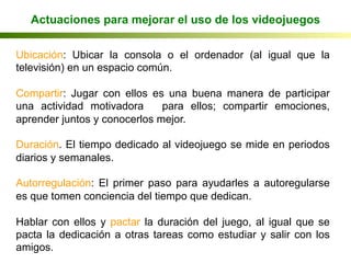 Ubicación: Ubicar la consola o el ordenador (al igual que la
televisión) en un espacio común.
Compartir: Jugar con ellos es una buena manera de participar
una actividad motivadora para ellos; compartir emociones,
aprender juntos y conocerlos mejor.
Duración. El tiempo dedicado al videojuego se mide en periodos
diarios y semanales.
Autorregulación: El primer paso para ayudarles a autoregularse
es que tomen conciencia del tiempo que dedican.
Hablar con ellos y pactar la duración del juego, al igual que se
pacta la dedicación a otras tareas como estudiar y salir con los
amigos. Jiménez et al, 2004
Actuaciones para mejorar el uso de los videojuegos
 