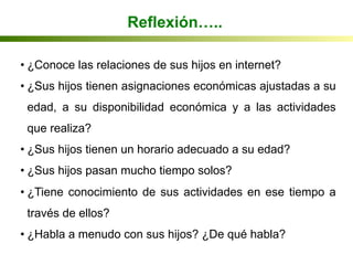 • ¿Conoce las relaciones de sus hijos en internet?
• ¿Sus hijos tienen asignaciones económicas ajustadas a su
edad, a su disponibilidad económica y a las actividades
que realiza?
• ¿Sus hijos tienen un horario adecuado a su edad?
• ¿Sus hijos pasan mucho tiempo solos?
• ¿Tiene conocimiento de sus actividades en ese tiempo a
través de ellos?
• ¿Habla a menudo con sus hijos? ¿De qué habla?
Jiménez et al, 2004
Reflexión…..
 