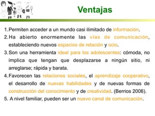 1. Permiten acceder a un mundo casi ilimitado de información.
2. Ha abierto enormemente las vías de comunicación,
estableciendo nuevos espacios de relación y ocio.
3. Son una herramienta ideal para los adolescentes: cómoda, no
implica que tengan que desplazarse a ningún sitio, ni
arreglarse; rápida y barata.
4. Favorecen las relaciones sociales, el aprendizaje cooperativo,
el desarrollo de nuevas habilidades y de nuevas formas de
construcción del conocimiento y de creatividad. (Berrios 2006).
5.  A nivel familiar, pueden ser un nuevo canal de comunicación.
Ventajas
 