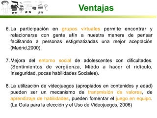 Ventajas
6. La participación en grupos virtuales permite encontrar y
relacionarse con gente afín a nuestra manera de pensar
facilitando a personas estigmatizadas una mejor aceptación
(Madrid,2000).
7. Mejora del entorno social de adolescentes con dificultades.
(Sentimientos de vergüenza, Miedo a hacer el ridículo,
Inseguridad, pocas habilidades Sociales).
8. La utilización de videojuegos (apropiados en contenidos y edad)
pueden ser un mecanismo de transmisión de valores, de
aprendizaje de habilidades, pueden fomentar el juego en equipo.
(La Guía para la elección y el Uso de Videojuegos, 2006)
 