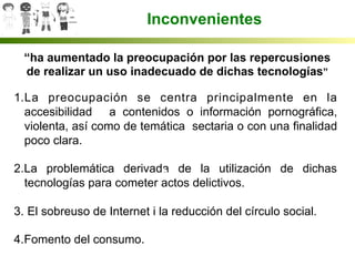  	
  
	
  
“ha aumentado la preocupación por las repercusiones
de realizar un uso inadecuado de dichas tecnologías”
1. La preocupación se centra principalmente en la
accesibilidad a contenidos o información pornográfica,
violenta, así como de temática sectaria o con una finalidad
poco clara.
2. La problemática derivada de la utilización de dichas
tecnologías para cometer actos delictivos.
3.  El sobreuso de Internet i la reducción del círculo social.
4. Fomento del consumo.
Inconvenientes
 