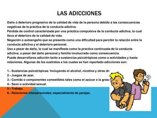 LAS ADICCIONES
Daño o deterioro progresivo de la calidad de vida de la persona debido a las consecuencias
negativas de la práctica de la conducta adictiva.
Pérdida de control caracterizada por una práctica compulsiva de la conducta adictiva, lo cual
lleva al deterioro de la calidad de vida.
Negación o autoengaño que se presenta como una dificultad para percibir la relación entre la
conducta adictiva y el deterioro personal.
Uso a pesar de daño, lo cual se manifiesta como la practica continuada de la conducta
adictiva, a pesar del daño personal y familia involucrado como consecuencia.
Puede desarrollarse adicción tanto a sustancias psicotrópicas como a actividades y hasta
relaciones. Algunas de los sustratos a los cuales se han reportado adicciones son:

1.- Sustancias psicotrópicas: Incluyendo el alcohol, nicotina y otras drogas.
2.- Juegos de azar.
3.- Comida o componentes comestibles tales como el azúcar o la grasa.
4.- Sexo o actividad sexual.
5.- Trabajo.
6.- Relaciones interpersonales; especialmente de parejas.
 