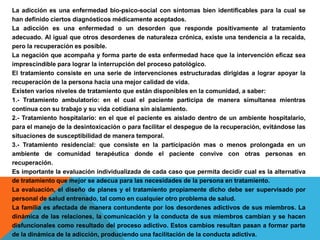 La adicción es una enfermedad bio-psico-social con síntomas bien identificables para la cual se
han definido ciertos diagnósticos médicamente aceptados.
La adicción es una enfermedad o un desorden que responde positivamente al tratamiento
adecuado. Al igual que otros desordenes de naturaleza crónica, existe una tendencia a la recaída,
pero la recuperación es posible.
La negación que acompaña y forma parte de esta enfermedad hace que la intervención eficaz sea
imprescindible para lograr la interrupción del proceso patológico.
El tratamiento consiste en una serie de intervenciones estructuradas dirigidas a lograr apoyar la
recuperación de la persona hacia una mejor calidad de vida.
Existen varios niveles de tratamiento que están disponibles en la comunidad, a saber:
1.- Tratamiento ambulatorio: en el cual el paciente participa de manera simultanea mientras
continua con su trabajo y su vida cotidiana sin aislamiento.
2.- Tratamiento hospitalario: en el que el paciente es aislado dentro de un ambiente hospitalario,
para el manejo de la desintoxicación o para facilitar el despegue de la recuperación, evitándose las
situaciones de susceptibilidad de manera temporal.
3.- Tratamiento residencial: que consiste en la participación mas o menos prolongada en un
ambiente de comunidad terapéutica donde el paciente convive con otras personas en
recuperación.
Es importante la evaluación individualizada de cada caso que permita decidir cual es la alternativa
de tratamiento que mejor se adecua para las necesidades de la persona en tratamiento.
La evaluación, el diseño de planes y el tratamiento propiamente dicho debe ser supervisado por
personal de salud entrenado, tal como en cualquier otro problema de salud.
La familia es afectada de manera contundente por los desordenes adictivos de sus miembros. La
dinámica de las relaciones, la comunicación y la conducta de sus miembros cambian y se hacen
disfuncionales como resultado del proceso adictivo. Estos cambios resultan pasan a formar parte
de la dinámica de la adicción, produciendo una facilitación de la conducta adictiva.
 