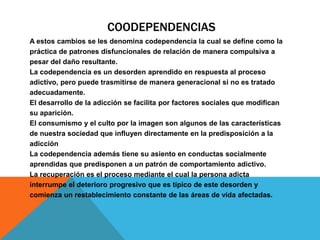 COODEPENDENCIAS
A estos cambios se les denomina codependencia la cual se define como la
práctica de patrones disfuncionales de relación de manera compulsiva a
pesar del daño resultante.
La codependencia es un desorden aprendido en respuesta al proceso
adictivo, pero puede trasmitirse de manera generacional si no es tratado
adecuadamente.
El desarrollo de la adicción se facilita por factores sociales que modifican
su aparición.
El consumismo y el culto por la imagen son algunos de las características
de nuestra sociedad que influyen directamente en la predisposición a la
adicción
La codependencia además tiene su asiento en conductas socialmente
aprendidas que predisponen a un patrón de comportamiento adictivo.
La recuperación es el proceso mediante el cual la persona adicta
interrumpe el deterioro progresivo que es típico de este desorden y
comienza un restablecimiento constante de las áreas de vida afectadas.
 