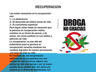 RECUPERACION
Las metas necesarias en la recuperación
son:
1.- La abstinencia.
2.- El desarrollo de estilos sanos de vida.
3.- El crecimiento espiritual
Para lograr estas metas es necesario que
la persona en recuperación realice
cambios en su forma de pensar, y de
actuar, así como cambios en sus estilos y
patrones de vida.
La recuperación va mas allá del
tratamiento pues la persona en
recuperación necesita mantener los
cambios logrados de manera permanente,
a lo largo de toda su vida.
El resultado de una recuperación
satisfactoria es una persona con una
calidad de vida en franca mejoría con
estilos de vida mas sanos y con un nuevo
sentido de su misión vital, así como una
mejoría en su forma de relacionarse con
 