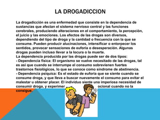 LA DROGADICCION
La drogadicción es una enfermedad que consiste en la dependencia de
sustancias que afectan el sistema nervioso central y las funciones
cerebrales, produciendo alteraciones en el comportamiento, la percepción,
el juicio y las emociones. Los efectos de las drogas son diversos,
dependiendo del tipo de droga y la cantidad o frecuencia con la que se
consume. Pueden producir alucinaciones, intensificar o entorpecer los
sentidos, provocar sensaciones de euforia o desesperación. Algunas
drogas pueden incluso llevar a la locura o la muerte.
La dependencia producida por las drogas puede ser de dos tipos:
- Dependencia física: El organismo se vuelve necesitado de las drogas, tal
es así que cuando se interrumpe el consumo sobrevienen fuertes
trastornos fisiológicos, lo que se conoce como síndrome de abstinencia.
- Dependencia psíquica: Es el estado de euforia que se siente cuando se
consume droga, y que lleva a buscar nuevamente el consumo para evitar el
malestar u obtener placer. El individuo siente una imperiosa necesidad de
consumir droga, y experimenta un desplome emocional cuando no la
consigue.
 
