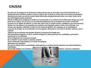 CAUSAS
El consumo de drogas es un fenómeno multicausal ya que en él inciden una serie de factores en el
ámbito personal, familiar, escolar, social y cultural, por lo tanto no existe sólo una manera de abordarlo.
Abordaremos cada una de las causas desde diferentes perspectivas para tener una mejor visión de lo
que este flagelo puede ocasionar.
Desde civilizaciones antiguas el hombre ha incorporado en su sistema social diferentes drogas que eran
parte de su cultura. Es así como en el continente Americano los curanderos de la tribu consumían
cocaína con el objeto de obtener un más alto nivel al de un simple mortal y establecer una comunicación
directa con los dioses o ser poseídos por espíritus que lograban salvar la vida a los enfermos. Los
chinos, por ejemplo, utilizaban el opio con el mismo propósito. Sin embargo, en la actualidad el
consumo de drogas se ha masificado en forma global, afectando la convivencia familiar, laboral y socio
cultural.
Algunos de los factores que pueden llevarte al consumo de drogas son:
Una autoestima negativa, es decir, sentirte inseguro/a, desconociendo tus cualidades y pensando
solamente en tus defectos.
Tener amigos/as que consumen drogas.
No compartir lo que sientes o piensas, aislarte.
Tener conductas imprudentes y no medir los peligros.
Abandonar tus estudios.
No usar tu tiempo libre en actividades participativas y creativas donde expreses tus potencialidades y
habilidades.
Serias dificultades con tu familia, como problemas de comunicación, maltrato, consumo, abandono.
 