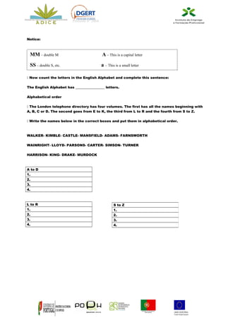 Processo nº 2664



Notice:



 MM – double M                              A – This is a capital letter
 SS – double S, etc.                        a – This is a small letter

 Now count the letters in the English Alphabet and complete this sentence:

The English Alphabet has _________________ letters.

Alphabetical order

 The London telephone directory has four volumes. The first has all the names beginning with
A, B, C or D. The second goes from E to K, the third from L to R and the fourth from S to Z.

 Write the names below in the correct boxes and put them in alphabetical order.



WALKER- KIMBLE- CASTLE- MANSFIELD- ADAMS- FARNSWORTH

WAINRIGHT- LLOYD- PARSONS- CARTER- SIMSON- TURNER

HARRISON- KING- DRAKE- MURDOCK



A to D
1.
2.
3.
4.



L to R                                              S to Z
1.                                                  1.
2.                                                  2.
3.                                                  3.
4.                                                  4.
 