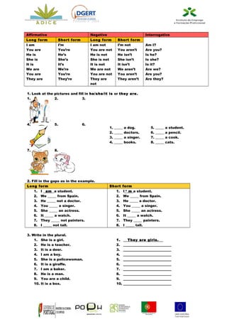 Processo nº 2664


Affirmative                              Negative                          Interrogative
Long form              Short form        Long form       Short form
I am                   I’m               I am not        I’m not           Am I?
You are                You’re            You are not     You aren’t        Are you?
He is                  He’s              He is not       He isn’t          Is he?
She is                 She’s             She is not      She isn’t         Is she?
It is                  It’s              It is not       It isn’t          Is it?
We are                 We’re             We are not      We aren’t         Are we?
You are                You’re            You are not     You aren’t        Are you?
They are               They’re           They are        They aren’t       Are they?
                                         not

1. Look at the pictures and fill in he/she/it is or they are.
1.             2.              3.




4.                5.                6.
                                                  1.   _____   a dog.          5.   _____   a student.
                                                  2.   _____   doctors.        6.   _____   a pencil.
                                                  3.   _____   a singer.       7.   _____   a cook.
                                                  4.   _____   books.          8.   _____   cats.

7.                8.




2. Fill   in the gaps as in the example.
Long      form                                    Short       form
    1.     I am a student.                           1.       I ‘ m a student.
    2.     We _____ from Spain.                      2.       We _____ from Spain.
    3.     He _____ not a doctor.                    3.       He _____ a doctor.
    4.     You _____ a singer.                       4.       You _____ a singer.
    5.     She _____ an actress.                     5.       She _____ an actress.
    6.     It _____ a watch.                         6.       It _____ a watch.
    7.     They _____ not painters.                  7.       They _____ painters.
    8.     I _____ not tall.                         8.       I _____ tall.

3. Write in the plural.
    1. She is a girl.                                   1.        They are girls.
    2. He is a teacher.                                 2.     ____________________________
    3. It is a deer.                                    3.     ____________________________
    4. I am a boy.                                      4.     ____________________________
    5. She is a policewoman.                            5.     ____________________________
    6. It is a giraffe.                                 6.     ____________________________
    7. I am a baker.                                    7.     ____________________________
    8. He is a man.                                     8.     ____________________________
    9. You are a child.                                 9.     ____________________________
    10. It is a box.                                    10.    ____________________________
 