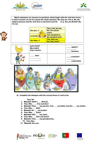 Processo nº 2664



   Short answers are answers to questions which begin with the verb form is/are.
In short answers we do not repeat the whole question. We only use Yes or No, the
subject pronoun and the verb form is (isn’t)/are (aren’t). E. g. Are you British? No,
I’m not.

                                               Yes, I am/ we are.
                      Are you…?                No, I’m not/we
                                               aren’t.
                                               Yes, he/she/it is.
                      Is he/she/it…?
                                               No, he/she/it isn’t.
                                               Yes, they are.
                      Are they…?
                                               No, they aren’t.

                      Is it a bear?
                                                                      ______ apples?
                      No, it isn’t.
                                                                      ____________.
                      It is a mouse.
                                                                      ______ bananas.

                      ______ fish?
                                                                      _____ a teacher?
                      _____________.
                                                                      _____________
                      _____________.
                                                                      ______ a journalist.




         Tom
                    Sue                                      Sam
                                Rob                                         Clare
                                             Kate




     A) Complete the dialogue with the correct forms of verb to be.

                 You: Hi!
           1. Massid: Hello! I ____ Massid.
           2. You: Who _____ Tom and Sue?
           3. Massid: They ____ my parents. Tom ____ my father and Sue ____ my mother.
           4. You: Who ____ Rob?
           5. Massid: He ____ my brother
           6. You: Who ____ Kate?
           7. Massid: Kate ____ my sister.
           8. You: Who ____ Sam and Clare?
           9. Massid: They ____ my grandparents.
            10. You: Bye.
          11. Massid: See you.
 