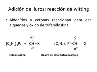Adición de iluros: reacción de witting
• Aldehídos y cetonas reaccionan para dar
  alquenos y óxido de trifenilfosfina.

            R”                                 R”
(C6H5)3P: + CH –X                  (C6H5)3 P+-CH           X-
                   R‴                               R‴

 Trifenilfosfina        Haluro de alquiltrifenilfosfonio
 