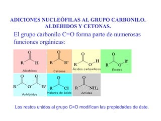 ADICIONES NUCLEÓFILAS AL GRUPO CARBONILO.
           ALDEHIDOS Y CETONAS.
 El grupo carbonilo C=O forma parte de numerosas
 funciones orgánicas:




 Los restos unidos al grupo C=O modifican las propiedades de éste.
 