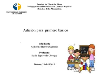 Estudiante
Katherine Herrera Germain
Profesora
Karla Sepúlveda Obreque
Temuco, 29 abril 2015
Facultad de Educación Básica
Pedagogía Básica Intercultural en Contexto Mapuche
Didáctica de las Matemáticas
Adición para primero básico
 