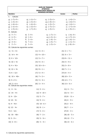 GUÍA DE TRABAJO
8ºBÁSICO
OPERATORIA BÁSICA DE
NÚMEROS ENTEROS
Nombre: Curso: Fecha:
I. Calcula:
a) ( 7) 9− + = b) ( 1) 3− + = k) ( 2) 1− + = l) ( 4) 3− + =
c) ( 3) 4− + = d) ( 3) 6− + = m) ( 4) 2− + = n) ( 6) 5− + =
e) ( 4) 6− + = f) ( 4) 8− + = o) ( 5) 3− + = p) ( 4) 1− + =
g) ( 1) 6− + = h) ( 2) 5− + = q) ( 7) 2− + = r) ( 7) 4− + =
i) ( 5) 6− + = j) ( 7) 8− + = s) ( 5) 1− + = t) ( 9) 2− + =
II. Calcula:
a) 5 7− = b) 2 8− = k) ( 7) 1− − = l) ( 6) 8− − =
c) 6 9− = d) 1 6− = m) ( 2) 6− − = n) ( 7) 4− − =
e) 5 7− = f) 2 4− = o) ( 4) 3− − = p) ( 6) 1− − =
g) 4 6− = h) 7 6− = q) ( 5) 7− − = r) ( 1) 3− − =
i) 2 3− = j) 3 4− = s) ( 3) 1− − = t) ( 8) 6− − =
III. Calcula las siguientes sumas:
1) -
4 + -
4=
2) -
14 + -
4=
3) -
4 + -
12=
4) -
10 + -
4=
5) 4 + -
41=
6) -
12 + -
4=
7) 4 + -
12=
8) -
10 + -
40=
9) -
5 + 9 =
10) -
2 + 8 =
11) -
3 + 4 =
12) -
4 + 10 =
13) -
5 + 7 =
14) -
9 + 4 =
15) -
10 + 6 =
16) -
8 + 1 =
17) -
5 + 4 =
18) -
7 + 3 =
19) -
5 + -
6 =
20) -
3 + -
4 =
21) -
2 + -
7 =
22) -
6 + -
3 =
23) 8 + -
11 =
24) 4 + -
9 =
25) 2 + -
8 =
26) 7 + -
1 =
27) 8 + -
4 =
28) 10 + -
5 =
29) 12 + -
7 =
30) 13 + -
6 =
IV. Calcula las siguientes restas:
1) -
4 - -
4=
2) -
14 - -
4=
3) -
4 - -
12=
4) -
10 - -
4=
5) 4 - -
41=
6) -
12 - -
4=
7) 4 - -
12=
8) -
10 - -
40=
9) -
5 - 9 =
10) -
2 - 8 =
11) -
3 - 4 =
12) -
4 - 10 =
13) -
5 - 7 =
14) -
9 - 4 =
15) -
10 - 6 =
16) -
8 - 1 =
17) -
5 - 4 =
18) -
7 - 3 =
19) -
5 - -
6 =
20) -
3 - -
4 =
21) -
2 - -
7 =
22) -
6 - -
3 =
23) 8 - -
11 =
24) 4 - -
9 =
25) 2 - -
8 =
26) 7 - -
1 =
27) 8 - -
4 =
28) 10 - -
5 =
29) 12 - -
7 =
30) 13 - -
6 =
V. Calcula las siguientes operaciones:
 