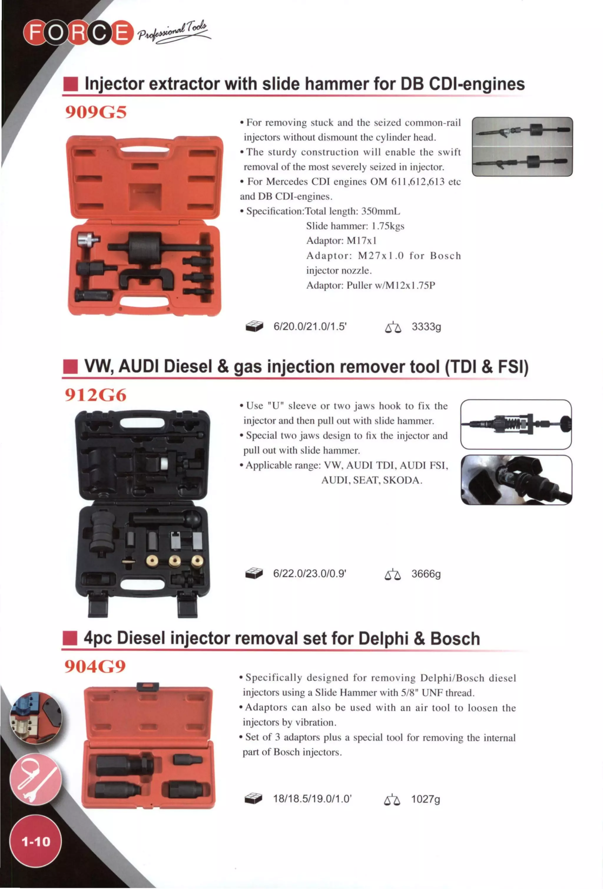 Y • Injector extractor with slide hammer for DB CDI-engines
909G5 • For removing stuck and the seized common-rail
injectors without dismount the cyhnder head.
•The sturdy construction will enable the swift
removal of the most severely seized in injector.
• For Mercedes CDI engines OM 611,612,613 etc
and DB CDI-engines.
• Specification:Total length: 35()mmL
Slide hammer: 1.75kgs
Adaptor: Ml7x1
Adaptor: M27xl.O for Bosch
injector nozzle.
Adaptor: Puller w/M12xl.75P
6/20.0/21.0/1.5' 3333g
VW, AUDI Diesel & gas injection remover tool (TDI & FSI)
912G6 • Use "U" sleeve or two jaws hook to fix the
injector and then pull out with slide hammer.
• Special two jaws design to fix the injector and
pull out with slide hammer.
• Applicable range: VW, AUDI TDI, AUDI FSI,
AUDI, SEAT, SKODA.
6/22.0/23.0/0.9' ^ 3666g
4pc Diesel injector removal set for Delphi & Bosch
904G9
•Specifically designed for removing Delphi/Bosch diesel
injectors using a Slide Hammer with 5/8" UNF thread.
•Adaptors can also be used with an air tool to loosen the
injectors by vibration.
• Set of 3 adaptors plus a special tool for removing the internal
part of Bosch injectors.
18/18.5/19.0/1.0' 1027g
^1-10^
 