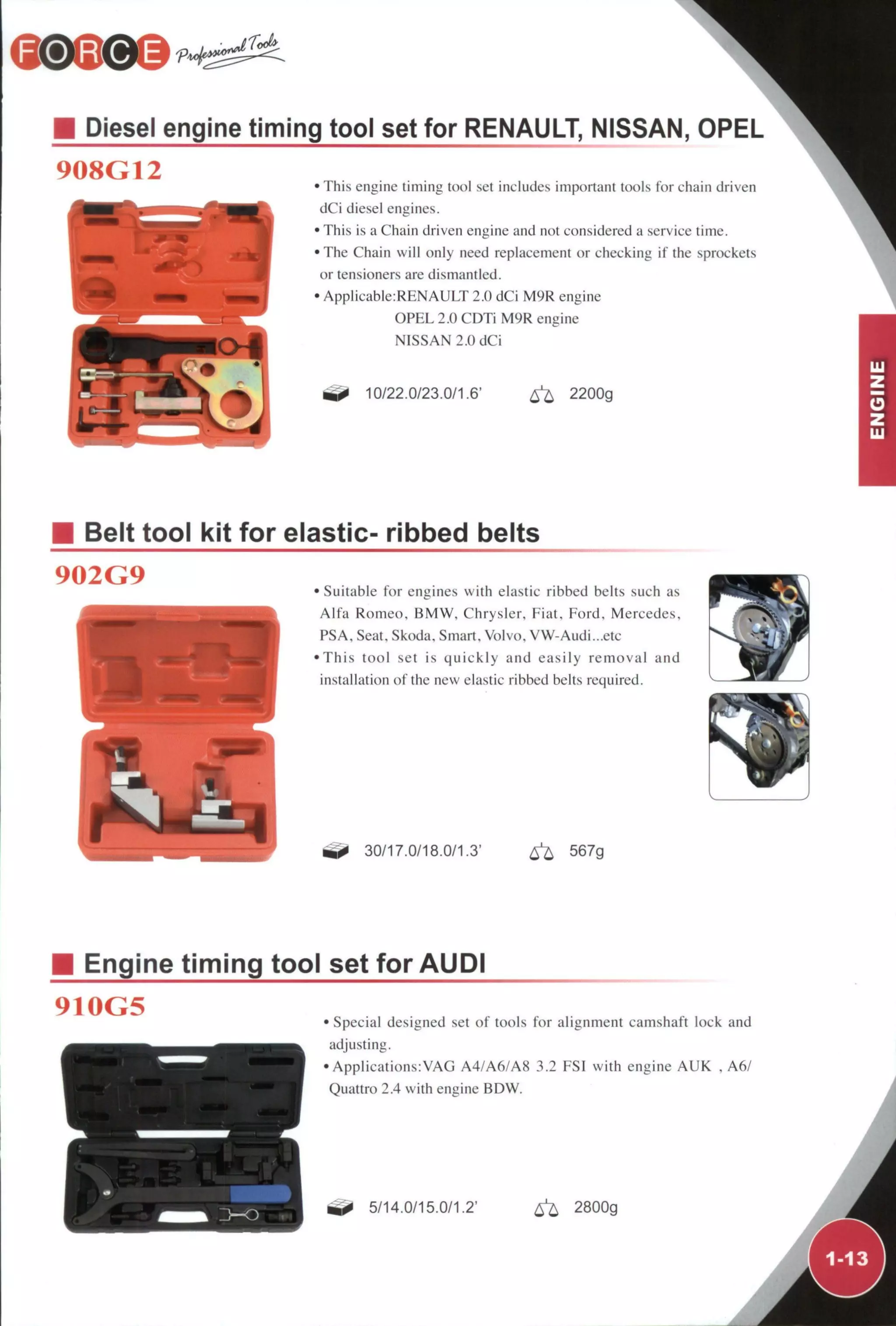 r<Jt
Diesel engine timing tool set for RENAULT, NISSAN, OPEL
908G12 • This engine timing tool set includes important tools for chain driven
dCi diesel engines.
• This is a Chain driven engine and not considered a service time.
•The Chain will only need replacement or checking if the sprockets
or tensioners are dismantled.
• Applicable:RENAULT 2.0 dCi M9R engine
OPEL 2.0 CDTi M9R engine
NISSAN 2.0 dCi
10/22.0/23.0/1,6' ^ 2200g
Belt tool kit for elastic- ribbed belts
902G9 • Suitable for engines with elastic ribbed belts such as
Alfa Romeo, BMW, Chrysler, Fiat, Ford, Mercedes,
PSA. Seat, Skoda, Smart, Volvo, VW-Audi...etc
•This tool set is quickly and easily removal and
installation of the new elastic ribbed belts required.
30/17.0/18.0/1.3' ^ 567g
Engine timing tool set for AUDI
910G5 • Special designed set of tools for alignment camshaft lock and
adjusting.
• Applications:VAG A4/A6/A8 3.2 FSI with engine AUK , A6/
Quattro 2.4 with engine BDW.
5/14.0/15.0/1.2' ^ 2800g
 