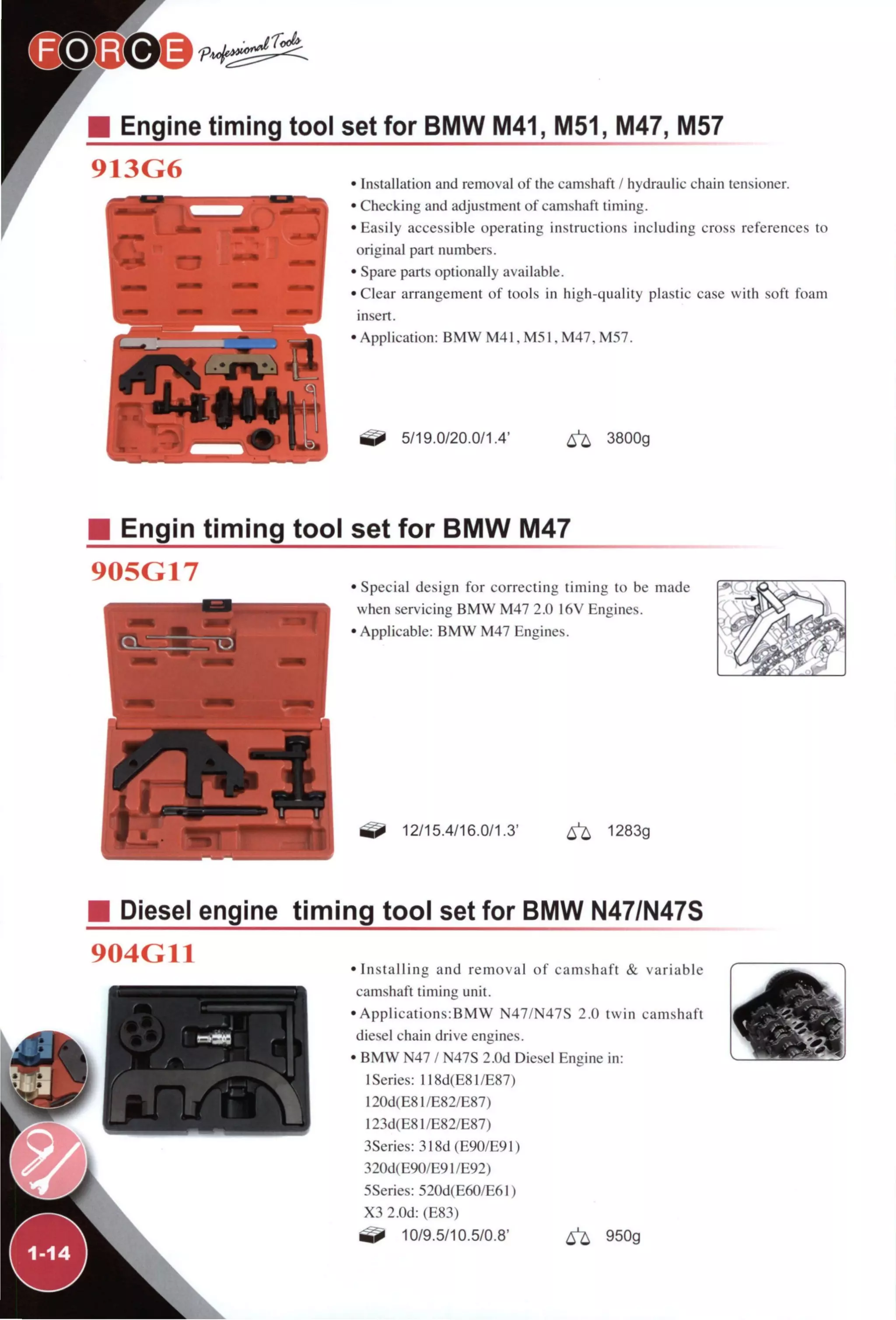 Engine timing tool set for BMW M41, M51, M47, M57
913G6 • Installation and removal of the camshaft / hydraulic chain tensioner.
• Checking and adjustment of camshaft timing.
•Easily accessible operating instructions including cross references to
original part numbers.
• Spare parts optionally available.
•Clear arrangement of tools in high-quality plastic case with soft foam
insert.
• Application: BMW M41, M51, M47, M57.
5/19.0/20.0/1.4' ^ 3800g
Engin timing tool set for BMW M47
905G17 • Special design for correcting timing to be made
when servicing BMW M47 2.0 16V Engines.
•Applicable: BMW M47 Engines.
12/15.4/16.0/1.3' ^ 1283g
Diesel engine timing tool set for BMW N47/N47S
904G11 •Installing and removal of camshaft & variable
camshaft timing unit.
• Applications:BMW N47/N47S 2.0 twin camshaft
diesel chain drive engines.
• BMW N47 / N47S 2.0d Diesel Engine in:
ISeries: 118d(E81/E87)
120d(E81/E82/E87)
I23d(E8I/E82/E87)
3Series: 318d(E90/E91)
320d(E90/E91/E92)
5Series: 520d(E60/E61)
X3 2.0d: (E83)
10/9.5/10.5/0.8' ^ 950g
 