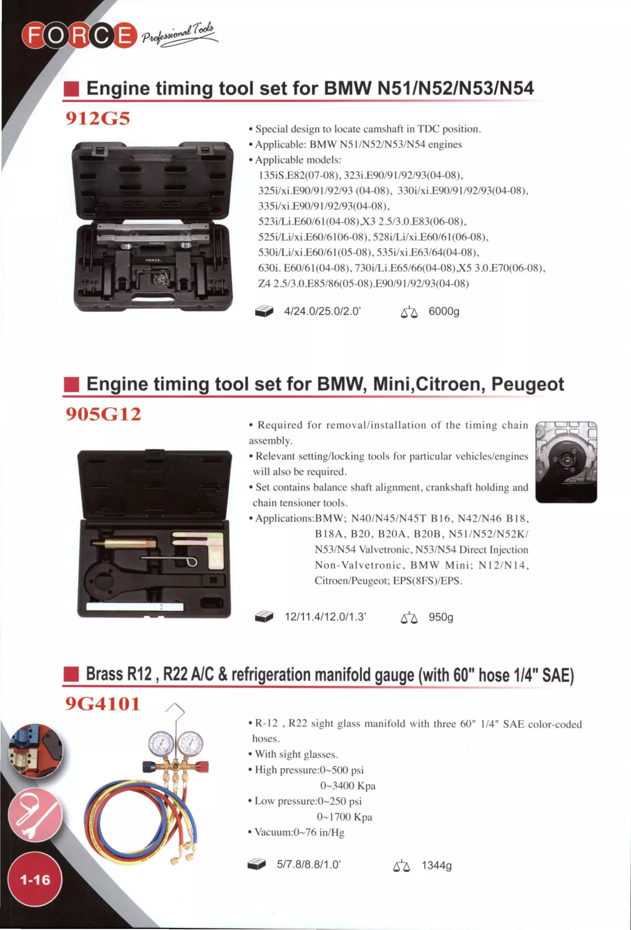 Engine timing tool set for BMW N51/N52/N53/N54
912G5
r
' Special design to locate camshaft in TDC position.
' Applicable: BMW N51/N52/N53/N54 engines
' Applicable models:
135iS .E82(07-08), 323i .E90/91 /92/93(04-08).
325i/xi.E90/91/92/93 (04-08), 330i/xi.E90/91/92/93(04-08),
335Í/XÍ .E90/91 /92/93(04-08),
523Í/LÍ .E60/61 (04-08).X3 2.5/3.0.E83(06-08).
525i/Li/xi.E60/6106-08),528i/Li/xi.E60/61(06-08),
530i/Li/xi.E60/61(05-08),535i/xi.E63/64(04-08),
6.30Í. E60/61(04-08),730i/Li.E65/66(04-08)JÍ5 3.0.E70(06-08).
Z4 2.5/3.0 .E85/86(05-08) .E90/91 /92/93(04-08)
4/24.0/25.0/2.0' ^ 6000g
Engine timing tool set for BMW, Mini,Citroen, Peugeot
905G12 • Required for removal/installation of the timing chain
assembly.
• Relevant setting/locking tools for particular vehicles/engines
will also be required.
• Set contains balance shaft alignment, crankshaft holding and
chain tensioner tools.
• Applications:BMW; N40/N45/N45T B16, N42/N46 B18,
B18A, B20, B20A, B20B, N51/N52/N52K/
N53/N54 Valvetronic, N53/N54 Direct Injection
Non-Valvetronic, BMW M i n i : N12/N14.
Citroen/Peugeot; EPS(8FS)/EPS.
^ 12/11.4/12.0/1.3' 6^ 950g
Brass R12, R22 A/C & refrigeration manifold gauge (with 60" hose 1/4" SAE)
9G4101
• R-12 . R22 sight glass manifold with three 60" 1/4" SAE color-coded
hoses.
• With sight glasses.
• High pressure:0~500 psi
0-3400 Kpa
• Low pressure:0~250 psi
0-1700 Kpa
• Vacuum:0~76 in/Hg
5/7.8/8.8/1.0' ^ 1344g
 