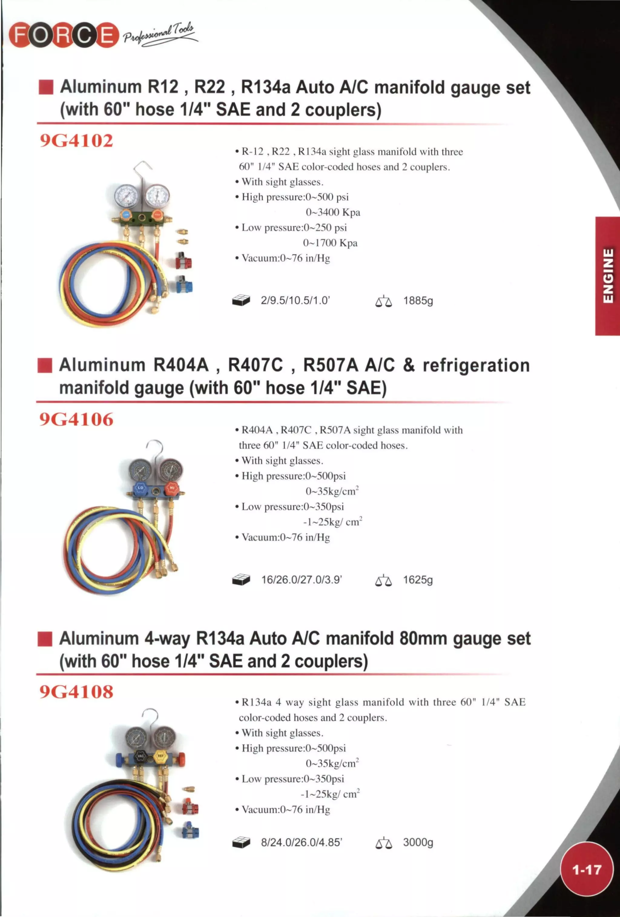 • Aluminum R12 , R22 , R134a Auto A/C manifold gauge
(with 60" hose 1/4" SAE and 2 couplers)
9G4102 • R-I2 , R22 . R134a sight glass manifold with three
60" 1/4" SAE color-coded ho.ses and 2 couplers.
• With sight glasses.
• High pressure:0~5()0 psi
0-3400 Kpa
• Low pressure:0~230 psi
0-1700 Kpa
• Vacuuin:0-76 in/Hg
2/9.5/10.5/1.0' ^ 1885g
Aluminum R404A , R407C , R507A A/C & refrigeration
manifold gauge (with 60" hose 1/4" SAE)
9G4106 • R404A , R407C , R507A sight glass manifold with
three 60" 1/4" SAE color-coded hoses.
• With sight glasses.
• High pressurc:0-500psi
0~35kg/cm^
• Low pressure:0~350psi
-1 ~25kg/ cm-
• Vacuum:0-76 in/Hg
16/26.0/27.0/3.9' ^ 1625g
Aluminum 4-way R134a Auto A/C manifold 80mm gauge set
(with 60" hose 1/4" SAE and 2 couplers)
9G4108
T >
• R134a 4 way sight glass manifold with three 60" 1/4" SAE
color-coded hoses and 2 couplers.
• With sight glasses.
• High pressure:0-500psi
0-35kg/cm'
• Low pressure:0~350psi
-1-25kg/cm'
• Vacuum:0-76 in/Hg
8/24.0/26.0/4.85' ^ 3000g
 