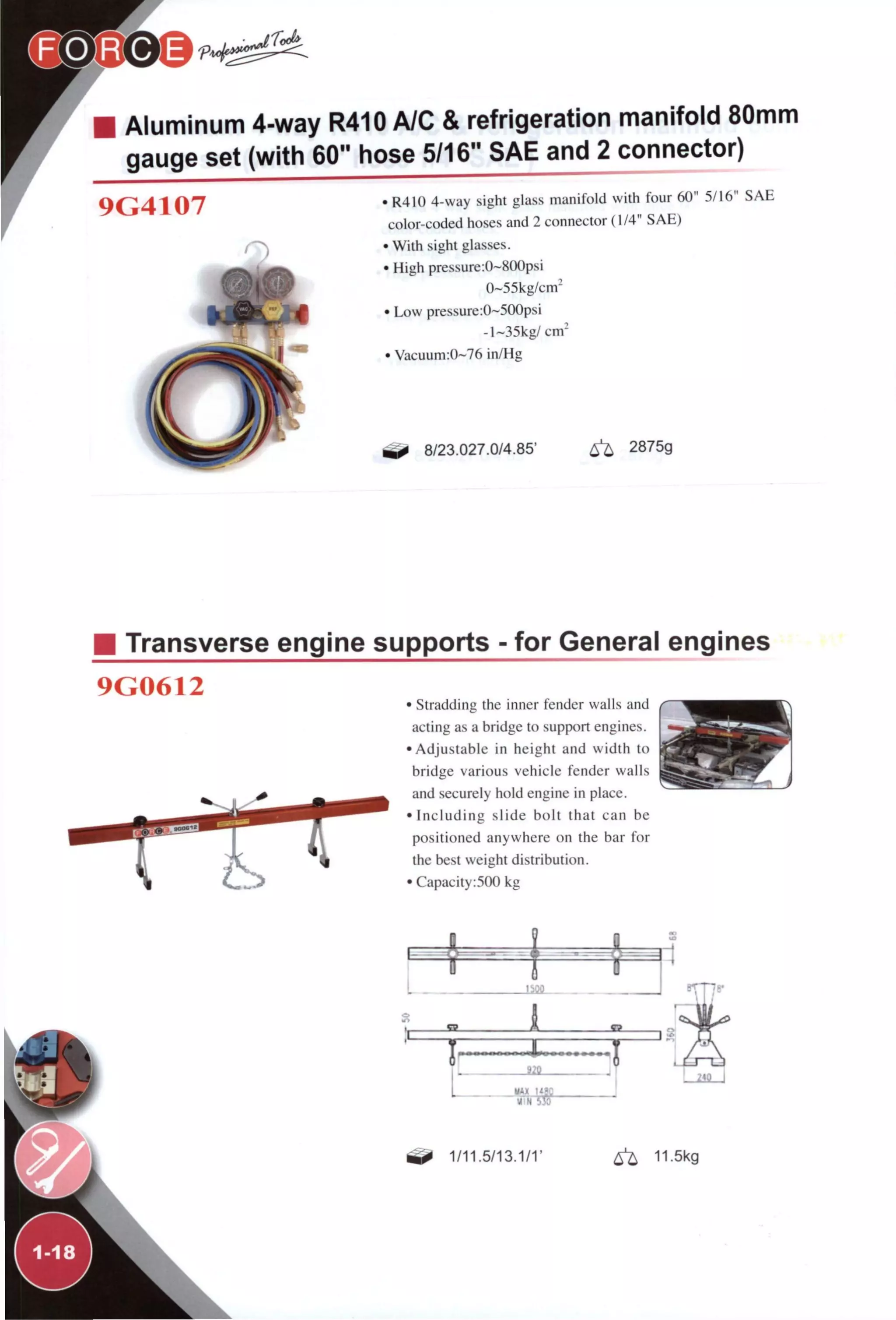 Aluminum 4-way R410 A/C & refrigeration manifold 80mm
gauge set (with 60" hose 5/16" SAE and 2 connector)
9G4107 • R410 4-way sight glass manifold with four 60" 5/16" SAE
color-coded hoses and 2 connector (1/4" SAE)
• With sight glasses.
• High pressure:0~800psi
0~55kg/cm^
• Low pressure :0~500psi
-l~35kg/ cm'
• Vacuum:0~76 in/Hg
8/23.027.0/4.85' 6^ 2875g
M Transverse engine supports - for General engines
9G0612
• Stradding the inner fender walls and
acting as a bridge to support engines.
•Adjustable in height and width to
bridge various vehicle fender walls
and securely hold engine in place.
•Including slide bolt that can be
positioned anywhere on the bar for
the best weight distribution.
• Capacity:500 kg
1, SS A £3
' A '
I «0 1
1 %^ '
^ 1/11.5/13.1/1'
lis*
' i« ,1
^ 11.5kg
 