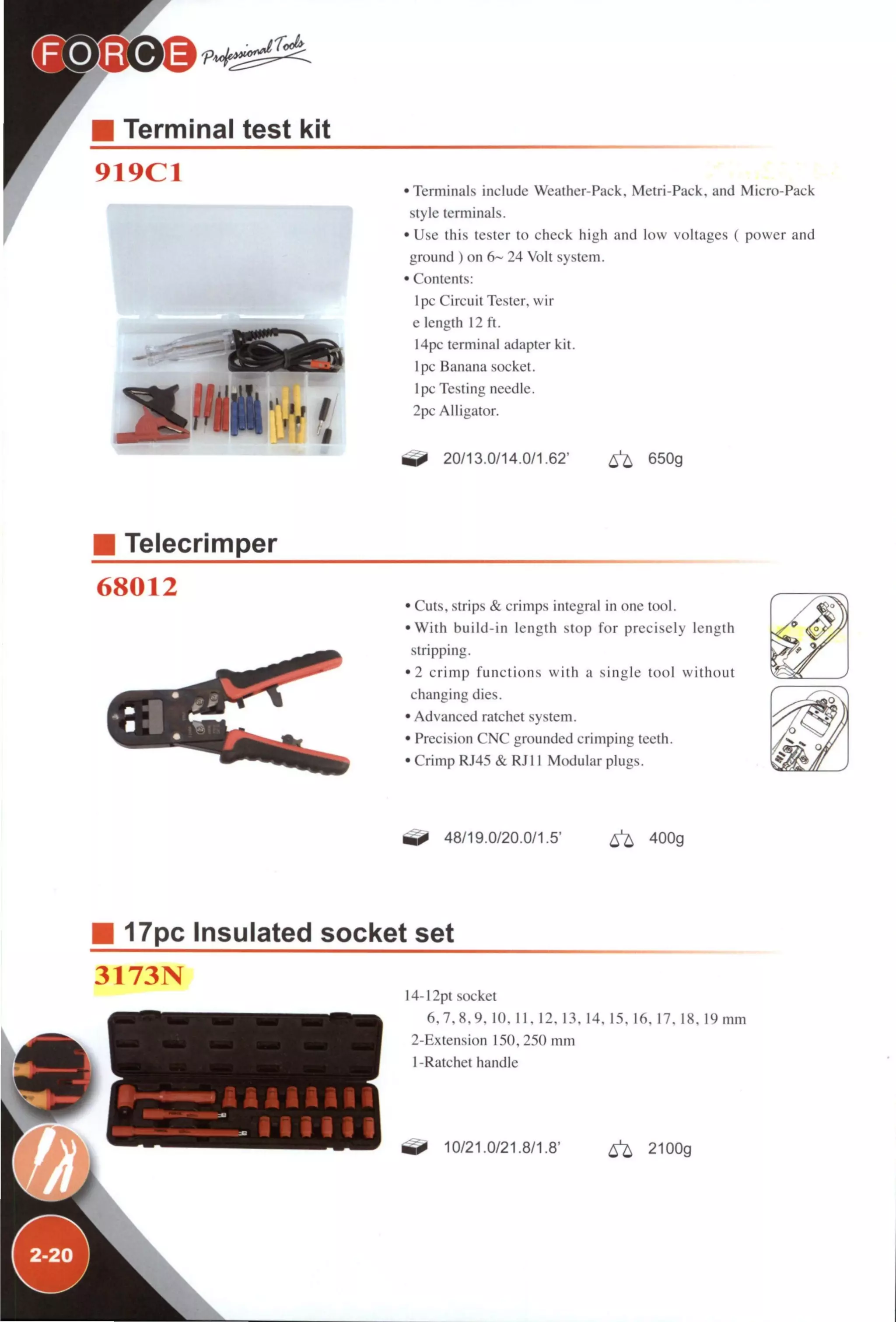LP¡)®@ r<xk
Terminal test kit
919C1
•Terminals include Weather-Pack. Metri-Pack. and Micro-Pack
style terminals.
• Use this tester to check high and low voltages ( power and
ground ) on 6~ 24 Volt system.
• Contents:
Ipc Circuit Tester, wir
e length 12 ft.
14pc terminal adapter kit.
Ipc Banana socket.
1 pc Testing needle.
2pc Alligator.
20/13.0/14.0/1.62' ^ 650g
Telecrimper
68012
• Cuts, strips & crimps integral in one tool.
•With build-in length stop for precisely length
stripping.
•2 crimp functions with a single tool without
changing dies.
• Advanced ratchet system.
• Precision CNC grounded crimping teeth.
• Crimp RJ45 & RJl 1 Modular plugs.
48/19.0/20.0/1.5' ^ 400g
17pc Insulated socket set
3173N
I4-I2pt socket
6.7.8.9. 10. 11. 12. 13. 14. 15. 16. 17. 18. 19mm
2-Extension 150.250 mm
1 -Ratchet handle
10/21.0/21.8/1.8' ^ 2100g
 