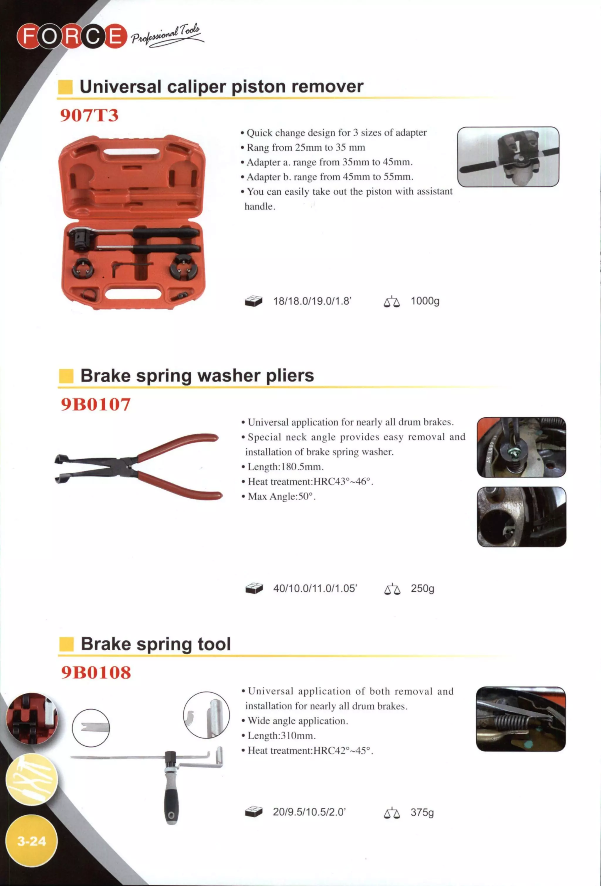 r Universal caliper piston remover
907T3
• Quick change design for 3 sizes of adapter
• Rang from 25 mm to 35 mm
• Adapter a. range from 35mm to 45mm.
• Adapter b. range from 45mm to 55mm.
• You can easily take out the piston with assistant
handle.
18/18.0/19.0/1.8' ^ lOOOg
Brake spring washer pliers
9B0107
• Universal application for nearly all drum brakes.
• Special neck angle provides easy removal and
installation of brake spring washer.
/ ^ •:-
• Length: 180.5mm.
• Heat treatment:HRC43°~46°.
• Max Angle:50°.
40/10.0/11.0/1.05' 250g
Brake spring tool
9B0108
• U n i v e r s a l application of both removal and
installation for nearly all drum brakes.
• Wide angle application.
• Length:310mm.
• Heat treatment:HRC42°~45°.
^ 20/9.5/10.5/2.0' 6 ^ 375g
 