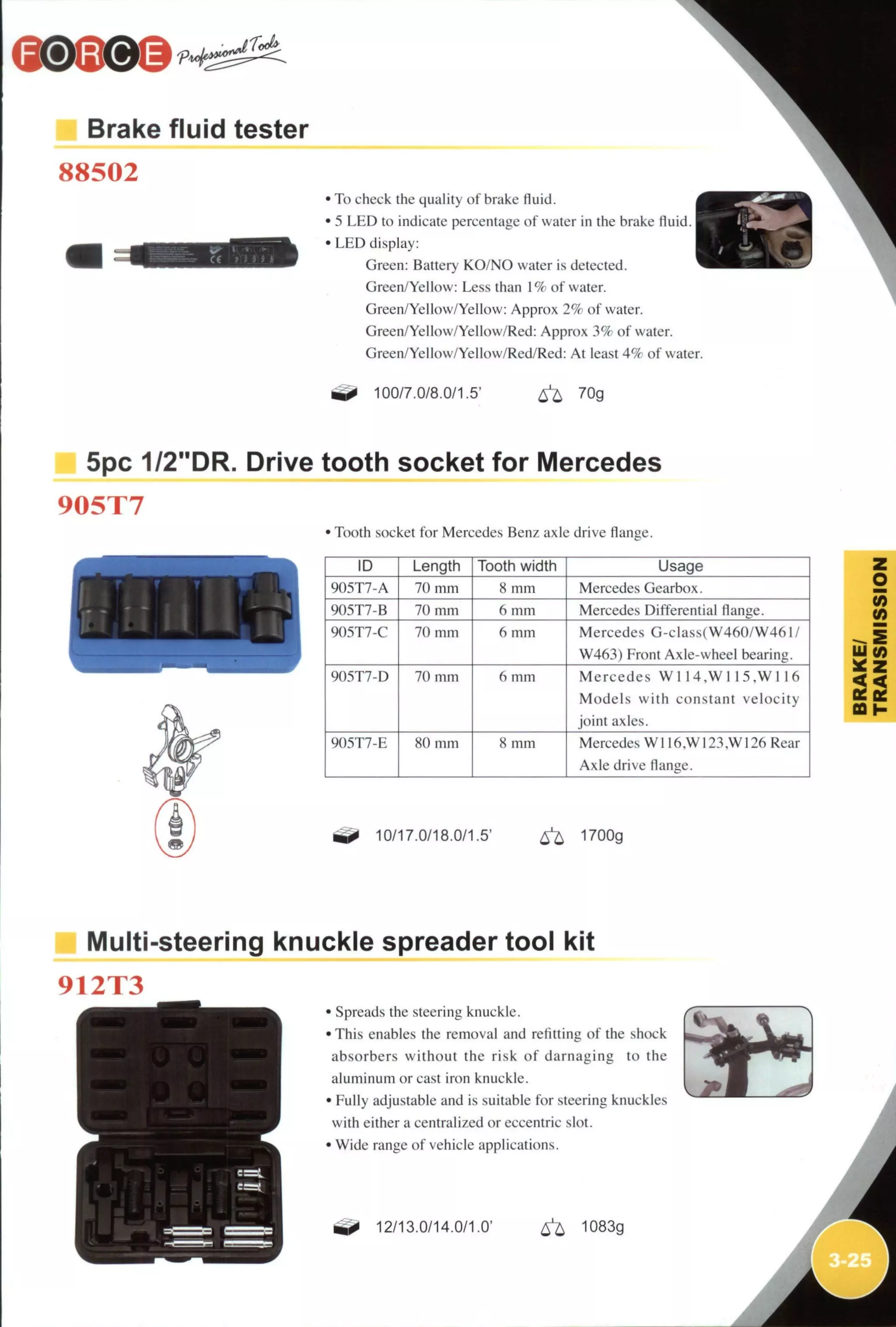 Brake fluid tester
88502
• To check the quaHty of brake fluid.
• 5 L E D to indicate percentage of water in the brake fluid
• L E D display:
Green: Battery KO/NO water is detected.
Green/Yellow: Less than 1% of water.
Green/Yeflow/Yeflow: Approx 2% of water.
Green/Yeflow/Yeilow/Red: Approx 3% of water.
Green/Yeilow/Yeflow/Red/Red: At least 4% of water
100/7.0/8,0/1.5' ^ 70g
1
5pc 1/2"DR. Drive tooth socket for iVIercedes
905T7
JJUUt
• Tooth socket for Mercedes Benz axle drive flange.
ID Length Tooth width Usage
905T7-A 70 mm 8 m m Mercedes Gearbox.
905T7-B 70 mm 6 mm Mercedes Differential flange.
905T7-C 70 mm 6 mm Mercedes G-class(W460/W461/
W463) Front Axle-wheel bearing.
905T7-D 70 mm 6 mm Mercedes W 1 1 4 ,W 1 1 5 .W 1 1 6
Models w i t h constant velocity
joint axles.
905T7-E 80 mm 8 mm Mercedes W116.W 123.W126 Rear
Axle drive flange.
(0
(0
GQI-
10/17.0/18.0/1.5' 6 ^ 1700g
IVIulti-steering knuckle spreader tool kit
912T3
• Spreads the steering knuckle.
• This enables the removal and retitting of the shock
absorbers without the risk o f damaging to the
aluminum or cast iron knuckle.
• Fully adjustable and is suitable for steering knuckles
with either a centralized or eccentric slot.
• Wide range of vehicle applications.
12/13.0/14.0/1.0' 1083g
 
