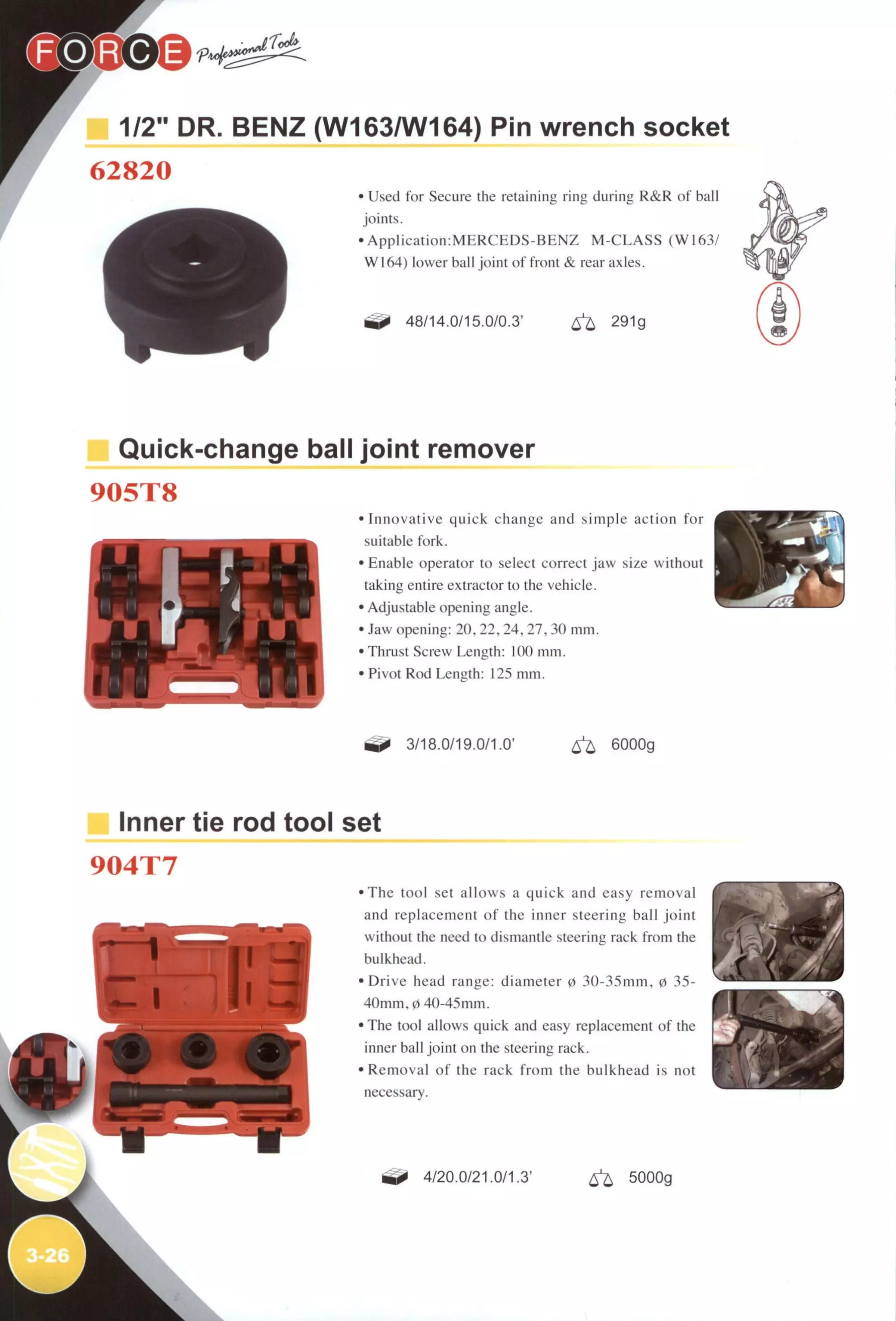 1/2" DR. BENZ (W163/W164) Pin wrench socket
62820
• Used for Secure the retaining ring during R&R of ball
joints.
• A p p l i c a t i o n : M E R C E D S - B E N Z M - C L A S S (W163/
W164) lower ball joint of front & rear axles.
48/14.0/15.0/0.3' ^ 291g
Quick-change ball joint remover
905T8
i.i 'IV.
-
• Innovative quick change and simple action f o r
suitable fork.
• Enable operator to select correct jaw size without
taking entire extractor to the vehicle.
• Adjustable opening angle.
• Jaw opening: 20, 22, 24, 27, 30 mm.
• Thrust Screw Length: 100 mm.
• Pivot Rod Length: 125 mm.
3/18.0/19.0/1.0' 6^ 6000g
Inner tie rod tool set
904T7
• T h e tool set allows a quick and easy removal
and replacement o f the inner steering ball joint
without the need to dismantle steering rack from the
bulkhead.
• D r i v e head range: diameter 0 30-35mm, 0 35-
4Omm,0 4O-45mm.
• The tool allows quick and easy replacement of the
inner ball joint on the steering rack.
• Removal o f the rack f r o m the bulkhead is not
necessary.
4/20.0/21.0/1.3' 6^ 5000g
 