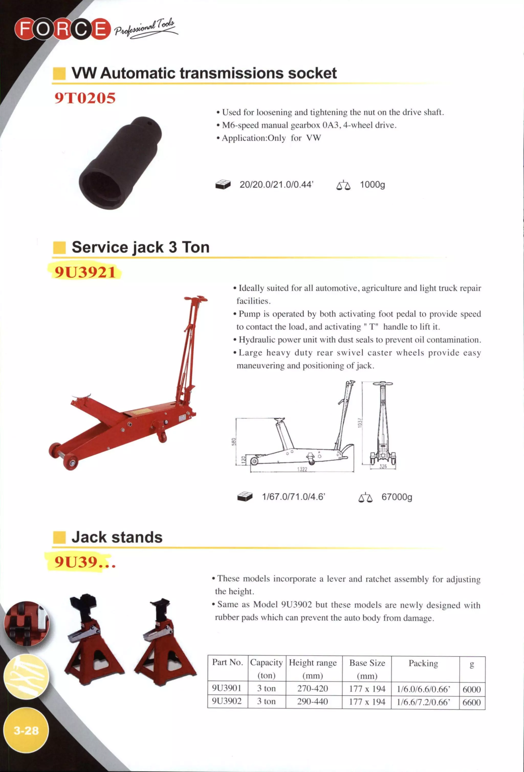 VW Automatic transmissions socket
9T0205
• Used for loosening and tightening the nut on the drive shaft.
• M6-speed manual gearbox 0A3,4-wheel drive.
• Application:Only for V W
20/20.0/21.0/0.44' ^ 1000g
Service jack 3 Ton
9U3921
• Ideally suited for all automotive, agriculture and light truck repair
facilities.
• Pump is operated by both activating foot pedal to provide speed
to contact the load, and activating " T" handle to lift it.
• Hydraulic power unit with dust seals to prevent oil contamination.
• Large heavy duty rear swivel caster wheels provide easy
maneuvering and positioning of jack.
^ 1/67.0/71.0/4.6' ^ 67000g
Jack stands
9U39...
•These models incorporate a lever and ratchet assembly for adjusting
the height.
• Same as Model 9U3902 but these models are newly designed with
rubber pads which can prevent the auto body from damage.
Part No. Capacity
(ton)
Height range
(mm)
Base Size
(mm)
Packing
9U3901 Ion 270-420 177 X 194 1/6.0/6.6/0.66' 6()()()
9U3902 3 ton 290-440 177 X 194 1/6.6/7.2/0.66' i>6()()
 