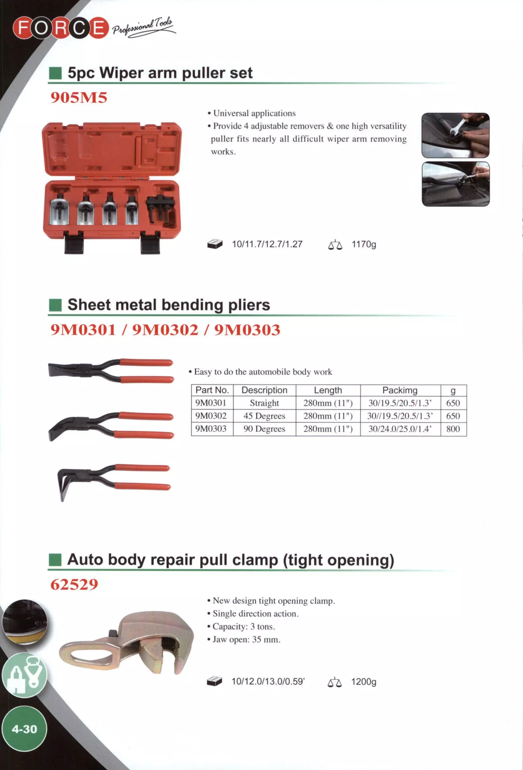 5pc Wiper arm puller set
905M5
• Universal applications
• Provide 4 adjustable removers & one high versatility
puller fits nearly all difficult wiper arm removing
works.
10/11.7/12.7/1.27 1170g
Sheet metal bending pliers
9M0301 / 9M0302 / 9M0303
' Easy to do the automobile body work
Part No. Description Length Packimg g
9M0301 Straight 280mm (11") 30/19.5/20.5/1.3' 650
9M0302 45 Degrees 280mm (11") 30//19.5/20.5/1.3' 650
9M0303 90 Degrees 280mm (11") 30/24.0/25.0/14' 800
M Auto body repair pull clamp (tight opening)
62529
JL
' New design tight opening clamp.
' Single direction action.
' Capacity: 3 tons.
' Jaw open: 35 mm.
10/12.0/13.0/0.59' ^ 1200g
 