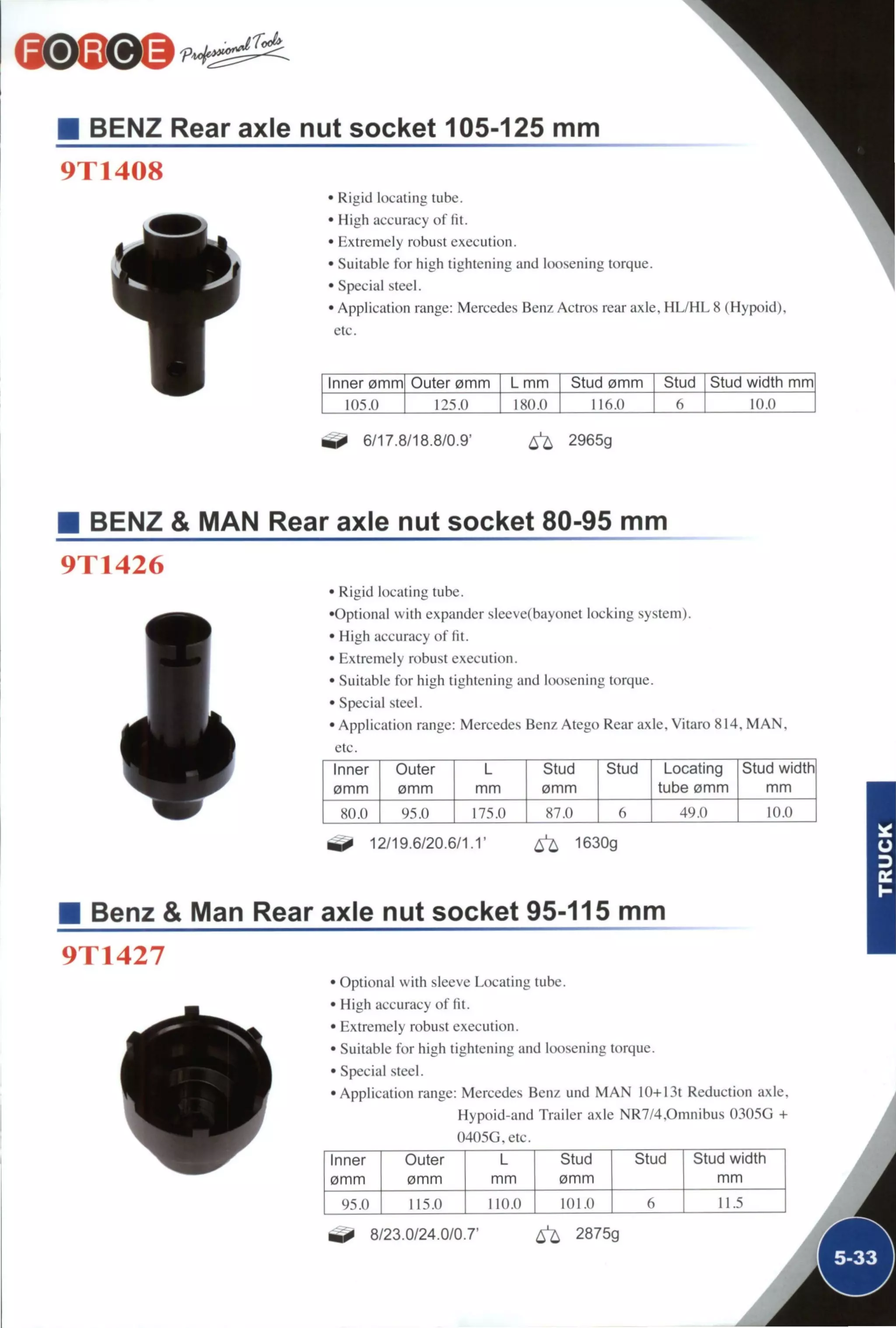BENZ Rear axle nut socket 105-125 mm
9T1408
• Rigid locating tube.
• High accuracy of fit.
• Extremely robust execution.
• Suitable for high tightening and loosening torque.
• Special steel.
• Application range: Mercedes Benz Actros rear axle, H L / H L 8 (Hypoid),
etc.
Inner 0nnm Outer 0mm L mm Stud 0mm Stud Stud width mm
105.0 125.0 180.0 116.0 10.0
6/17.8/18.8/0.9' ^ 2965g
BENZ & MAN Rear axle nut socket 80-95 mm
9T1426
• Rigid locating tube.
•Optional with expander sleeve(bayonet locking system).
• High accuracy of fit.
• Extreinely robust execution.
• Suitable for high tightening and loosening torque.
• Special steel.
• Application range: Mercedes Benz Atego Rear axle. Vitaro 814. M A N .
etc.
Inner Outer L Stud Stud Locating Stud width
0mm 0mm mm 0mm tube 0mm mm
80.0 95.0 175.0 87.0 6 49.0 10.0
12/19.6/20.6/1.1' ^ 1630g
Benz & Man Rear axle nut socket 95-115 mm
9T1427
• Optional with sleeve Locating tube.
• High accuracy of fit.
• Extremely robust execution.
• Suitable for high tightening and loosening torque.
• Special steel.
•Application range: Mercedes Benz und M A N 10+13t Reduction axle,
Hypoid-and Trailer axle NR7/4.0mnibus 0305G +
0405G, etc.
Inner Outer L Stud Stud Stud width
0mm 0mm mm 0mm mm
M.S.II 115.0 110.0 101.0 6 11.5
8/23.0/24.0/0.7' 6^ 2875g
 