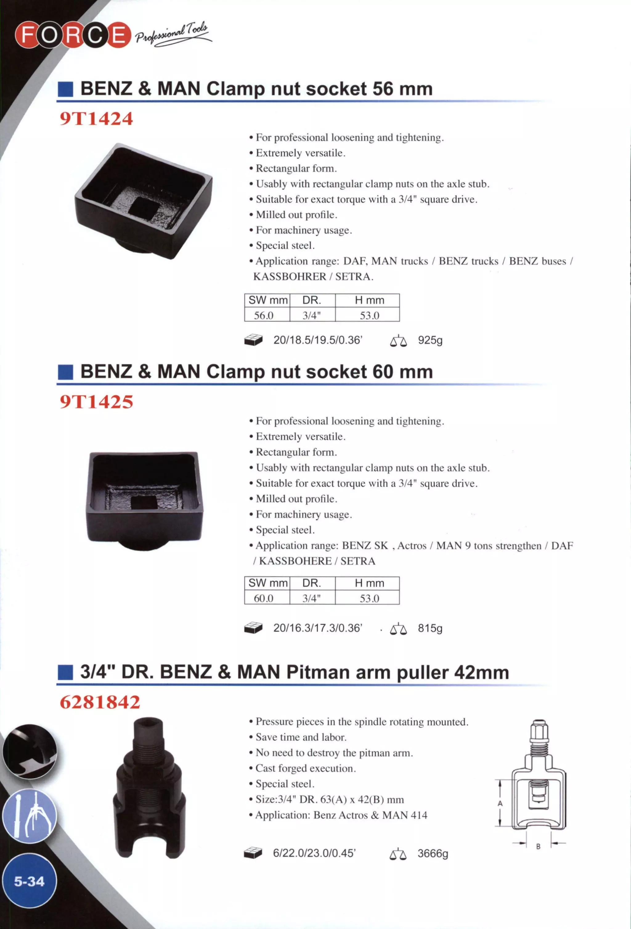 BENZ & MAN Clamp nut socket 56 mm
9T1424
r • For professional loosening and tightening.
• Extremely versatile.
• Rectangular form.
• Usably with rectangular clamp nuts on the axle stub.
• Suitable for exact torque with a 3/4" square drive.
• Milled out profile.
• For machinery usage.
• Special steel.
• Application range: DAF, M A N trucks / BENZ trucks / BENZ buses /
K A S S B O H R E R / S E T R A .
SW mm DR. H mm
3/4" 53.0
20/18.5/19.5/0.36' ^ 925g
BENZ & MAN Clamp nut socket 60 mm
9T1425
• For professional loosening and tightening.
• Extremely versatile.
• Rectangular form.
• Usably with rectangular clamp nuts on the axle stub.
• Suitable for exact torque with a 3/4" square drive.
• Milled out profile.
• For machinery usage.
• Special steel.
• Application range: BENZ SK , Actros / M A N 9 tons strengthen / D A F
/ K A S S B O H E R E / S E T R A
SW mm DR. H mm
60.0 3/4" 53.0
20/16.3/17.3/0.36' • ^ 815g
• 3/4" DR. BENZ & MAN Pitman arm puller 42mm
6281842
^5-34^
• Pressure pieces in the spindle rotating mounted.
• Save time and labor.
• No need to destroy the pitman arm.
• Cast forged execution.
• Special steel.
• Size:3/4" DR. 63(A) x 42(B) m m
• Application: Benz Actros & M A N 414
^ 6/22.0/23.0/0.45' ^ 3666g
 