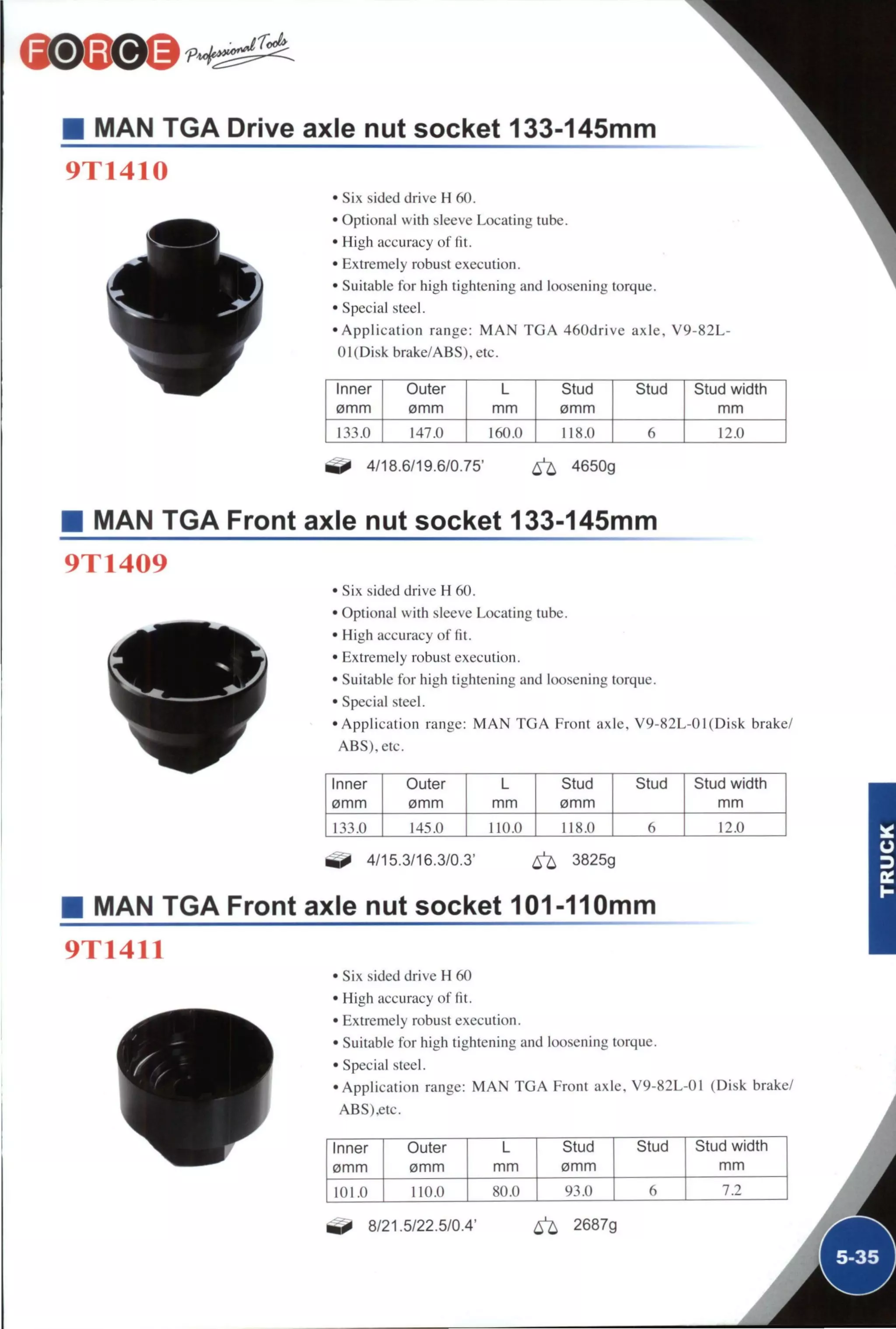 MAN TGA Drive axle nut socket 133-145mm
9T1410
• Six sided drive H 60.
• Optional with sleeve Locating tube.
• High accuracy of fit.
• Extremely robust execution.
• Suitable for high tightening and loosening torque.
• Special steel.
• A p p l i c a t i o n range: M A N T G A 460drive axle, V 9
01 (Disk brake/ABS),etc.
82L-
Inner Outer L Stud Stud Stud width
0mm 0mm mm 0mm m m
133.0 147.0 160.0 118.0 6 12.0
4/18.6/19.6/0.75' ^ 4650g
MAN TGA Front axle nut socket 133-145mm
9T1409
• Six sided drive H 60.
• Optional with sleeve Locating tube.
• High accuracy of fit.
• Extremely robust execution.
• Suitable for high tightening and loosening torque.
• Special steel.
•Application range: M A N T G A Front axle, V9-82L-01(Disk brake/
ABS),etc.
Inner Outer L Stud Stud Stud width
0mm 0mm mm 0mm mm
145.0 1 Hi.o 118.0 6 12.0
^ 4/15.3/16.3/0.3' ^ 3825g
MAN TGA Front axle nut socket 101-110mm
9T1411
• Six sided drive H 60
• High accuracy of fit.
• Extremely robust execution.
• Suitable for high tightening and loosening torque.
• Special steel.
•Application range: M A N T G A Front axle. V9-82L-01 (Disk brake/
ABS).etc.
Inner Outer L Stud Stud Stud width
0mm 0mm m m 0mm m m
101.0 110.0 80.0 93.0 6 7.2
8/21.5/22.5/0.4' 6^ 2687g
 