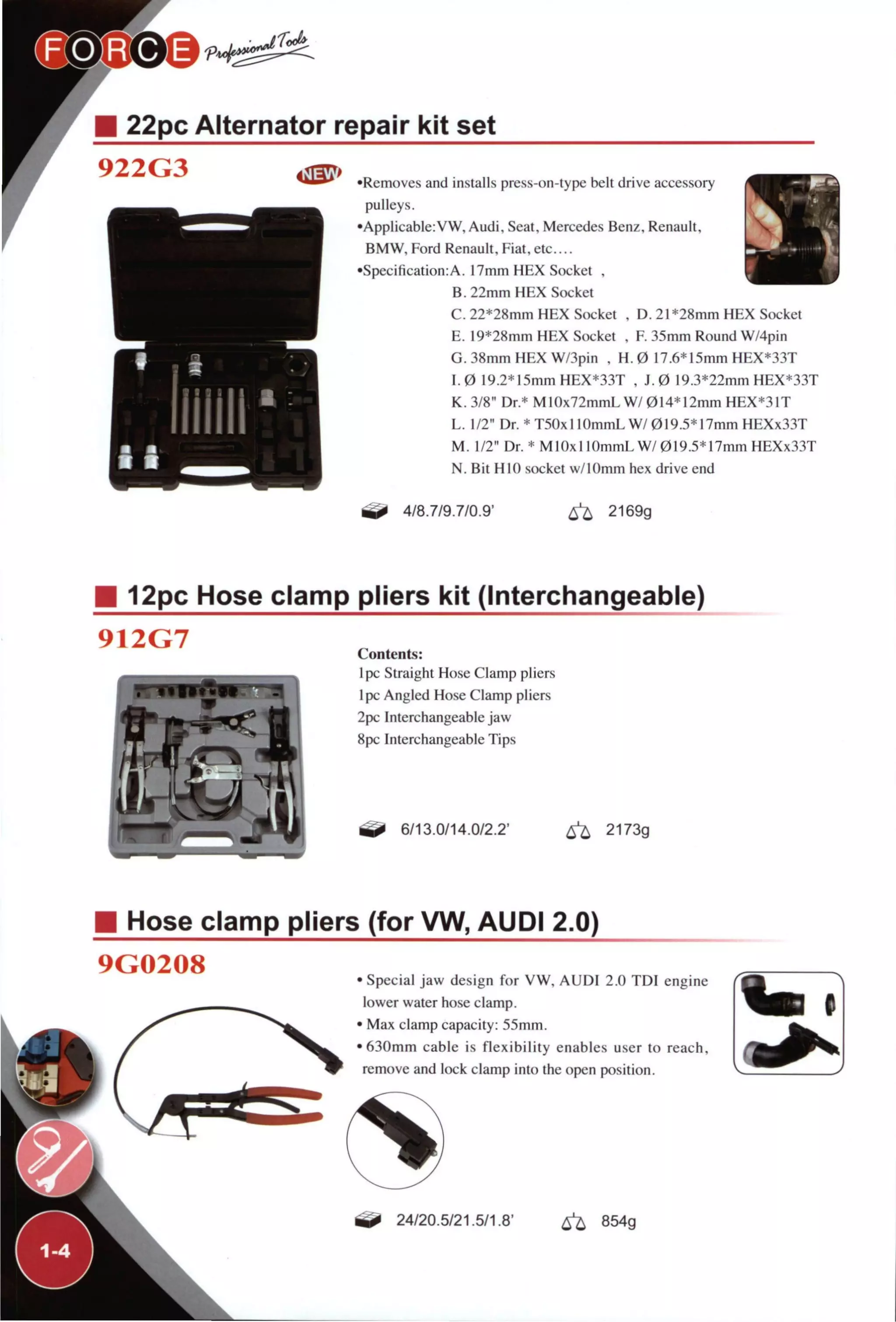 22pc Alternator repair kit set
922G3
f
•Removes and Installs press-on-type belt drive accessory
pulleys.
•Applicable:VW, Audi, Seat, Mercedes Benz, Renault,
BMW, Ford Renault, Fiat, etc....
•Specification:A. 17mm H E X Socket ,
B. 22mm H E X Socket
C . 22*28mm H E X Socket , D. 21 *28mm H E X Socket
E . 19*28mm H E X Socket , F 35mm Round W/4pin
G. 38mm H E X W/3pin , H. 0 17.6* 15mm HEX*33T
1.0 19.2*15mmHEX*33T , J. 0 19.3*22mm HEX*33T
K. 3/8" Dr.* M10x72mmLW/014* 12mm HEX*31T
L . 1/2" Dr. *T5OxllOmmLW/019.5*17mmHEXx33T
M. 1/2" Dr. * M 10x1 lOmmL W/ 019.5* 17mm HEXx33T
N. Bit HIO socket w/lOmm hex drive end
4/8.7/9.7/0.9' 6 ^ 2169g
12pc Hose clamp pliers kit (Interchangeable)
912G7 Contents:
Ipc Straight Hose Clamp pliers
pc Angled Hose Clamp pliers
2pc Interchangeable jaw
8pc Interchangeable Tips
6/13.0/14.0/2.2' 6 ^ 2173g
Hose clamp pliers (for VW, AUDI 2.0)
9G0208 Special jaw design for V W , A U D I 2.0 T D I engine
lower water hose clamp.
Max clamp capacity: 55mm.
630mm cable is nexibility enables user to reach,
remove and lock clamp into the open position.
L
24/20.5/21.5/1.8' ^ 854g
 
