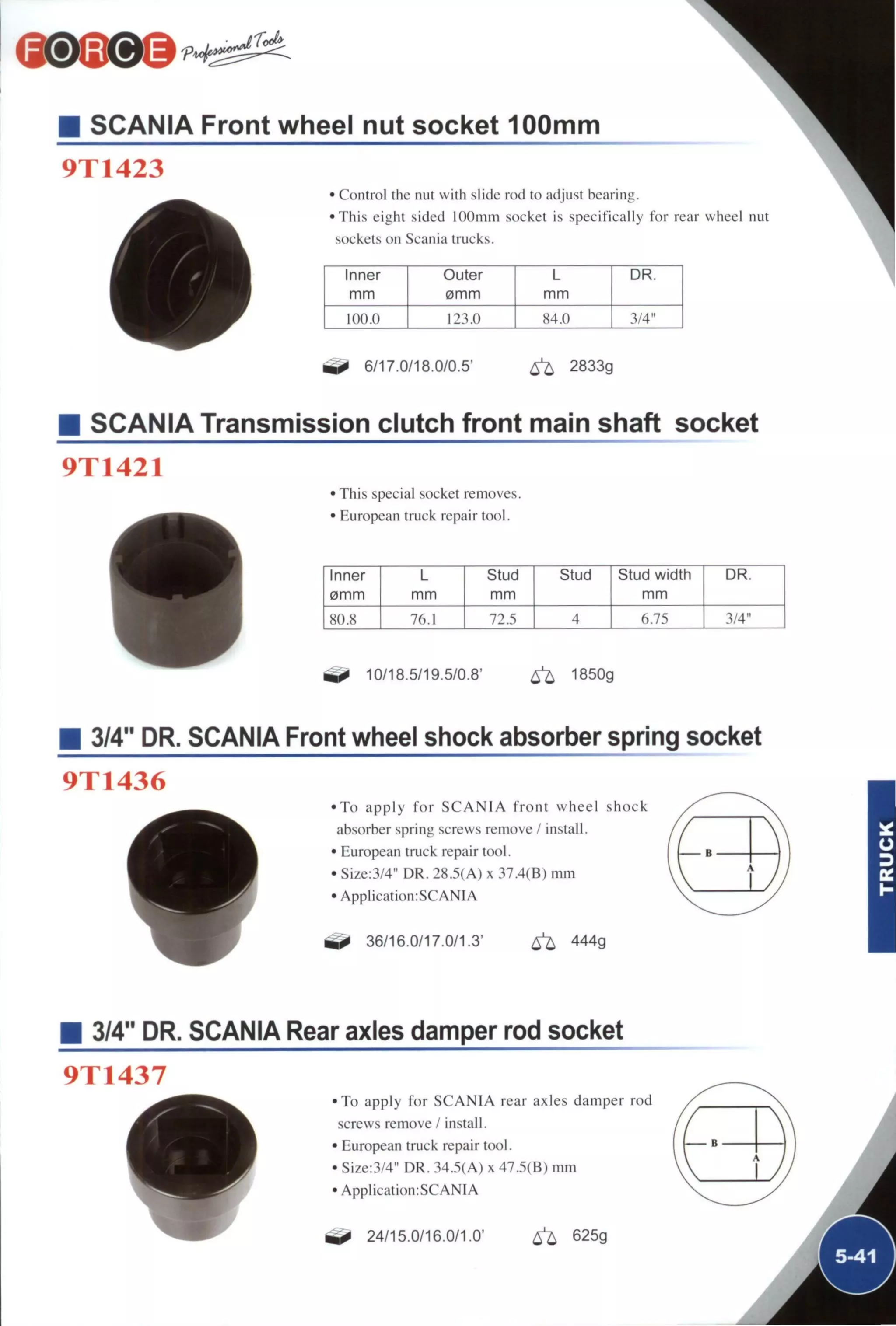• SCANIA Front wheel nut socket 100mm
9T1423
• Control the nut with slide rod to adjust bearing.
•This eight sided lOOmm socket is specifically for rear wheel nut
sockets on Scania trucks.
Inner
mm
Outer
0mm
L
mm
DR
100.0 123.0 84.0 3 4 "
6/17.0/18.0/0.5' ^ 2833g
SCANIA Transmission clutch front main shaft socket
9T1421
• This special socket removes.
• European truck repair tool.
Inner L Stud Stud Stud width DR.
0mm mm mm mm
80.8 76.1 72.5 4 6.75 3/4"
10/18.5/19.5/0.8' ^ 1850g
3/4" DR. SCANIA Front wheel shock absorber spring socket
9T1436
• T o apply f o r S C A N I A f r o n t wheel shock
absorber spring screws remove / install.
• European truck repair tool.
• Size:3/4" DR. 28.5(A) x 37.4(B) mm
• Application:SCANIA
36/16.0/17.0/1.3' ^ 444g
3/4" DR. SCANIA Rear axles damper rod socket
9T1437
• T o apply for S C A N I A rear axles damper rod
screws remove / install.
• European truck repair tool.
• Size:3/4" DR. 34.5(A) x 47.5(B) mm
• ApplicatiomSCANIA
24/15.0/16.0/1.0' ^ 625g
 