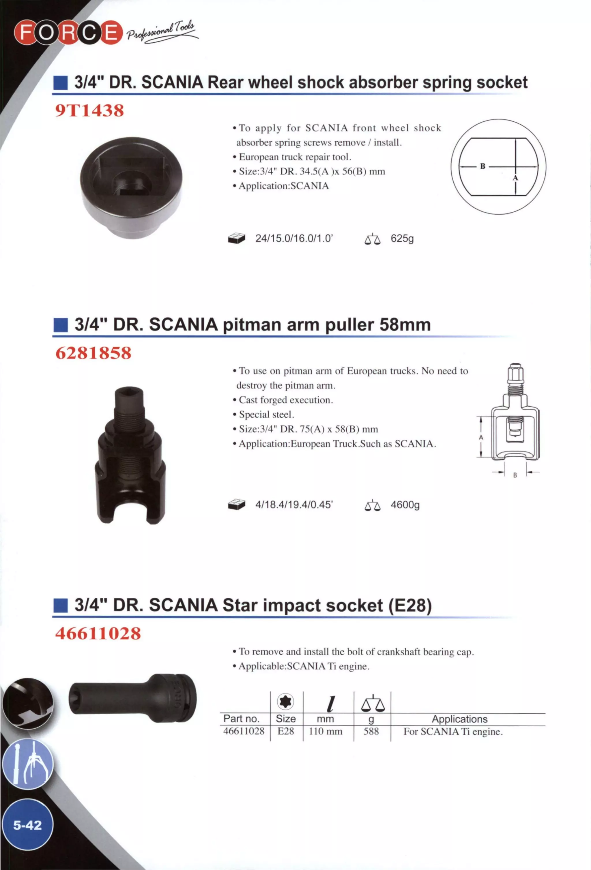 3/4" DR. SCANIA Rear wheel shock absorber spring socket
9T1438
• T o apply f o r S C A N I A f r o n t wheel shock
absorber spring screws remove / install.
• European truck repair tool.
• Size:3/4" DR. 34.5(A )x 56(B) mm
• ApplicationrSCANIA
24/15.0/16.0/1.0' ^ 625g
3/4" DR. SCANIA pitman arm puller 58mm
6281858
J
• To use on pitman arm of European trucks. No need to
destroy the pitman arm.
• Cast forged execution.
• Special steel.
• Size:3/4" DR. 75(A) x 58(B) mm
• Application:European Truck.Such as SCANIA.
^ 4/18.4/19.4/0.45' ^ 4600g
• 3/4" DR. SCANIA Star impact socket (E28)
46611028
• To remove and install the bolt of crankshaft bearing cap.
• Applicable:SCANIA Ti engine.
m /Part no. Size mm g Applications
46611028 E28 no mm 588 For SCANIA Ti engine.
 