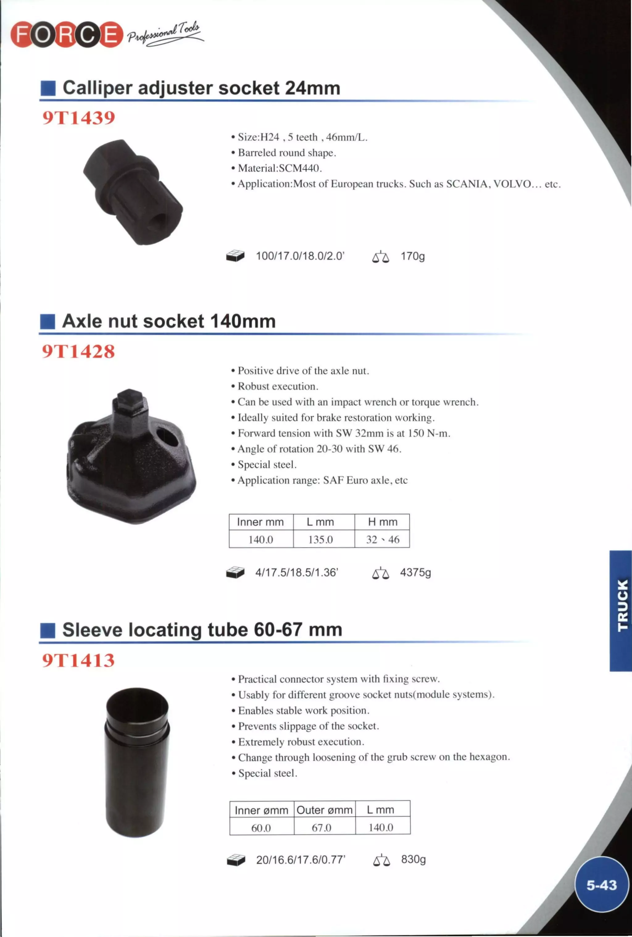 Calliper adjuster socket 24mm
9T1439
• SÍ7.e:H24 . 5 teeth , 46mm/L.
• Barreled round shape.
• Material:SCM440.
• ApplicationiMost of European trucks. Such as SCANIA. V O L V O . . . etc.
100/17.0/18.0/2.0' ^ 170g
Axle nut socket 140mm
9T1428
• Positive drive of the axle nut.
• Robust execution.
• Can be used with an impact wrench or torque wrench.
• Ideally suited for brake restoration working.
• Forward tension with SW 32mm is at 150 N-m.
• Angle of rotation 20-30 with SW 46.
• Special steel.
• Application range: SAF Euro axle, etc
Inner mm L mm H mm
140.0 135.0 32 ^ 46
^ 4/17.5/18.5/1.36' ^ 4375g
Sleeve locating tube 60-67 mm
9T1413
• Practical connector system with fixing screw.
• Usably for different groove socket nuts(module systems).
• Enables stable work position.
• Prevents slippage of the socket.
• Extremely robust execution.
• Change through loosening of the grub screw on the hexagon.
• Special steel.
Inner omm Outer 0mm L mm
60.0 67.0 140.0
^ 20/16.6/17.6/0.77' ^ 830g
Á
Á
 