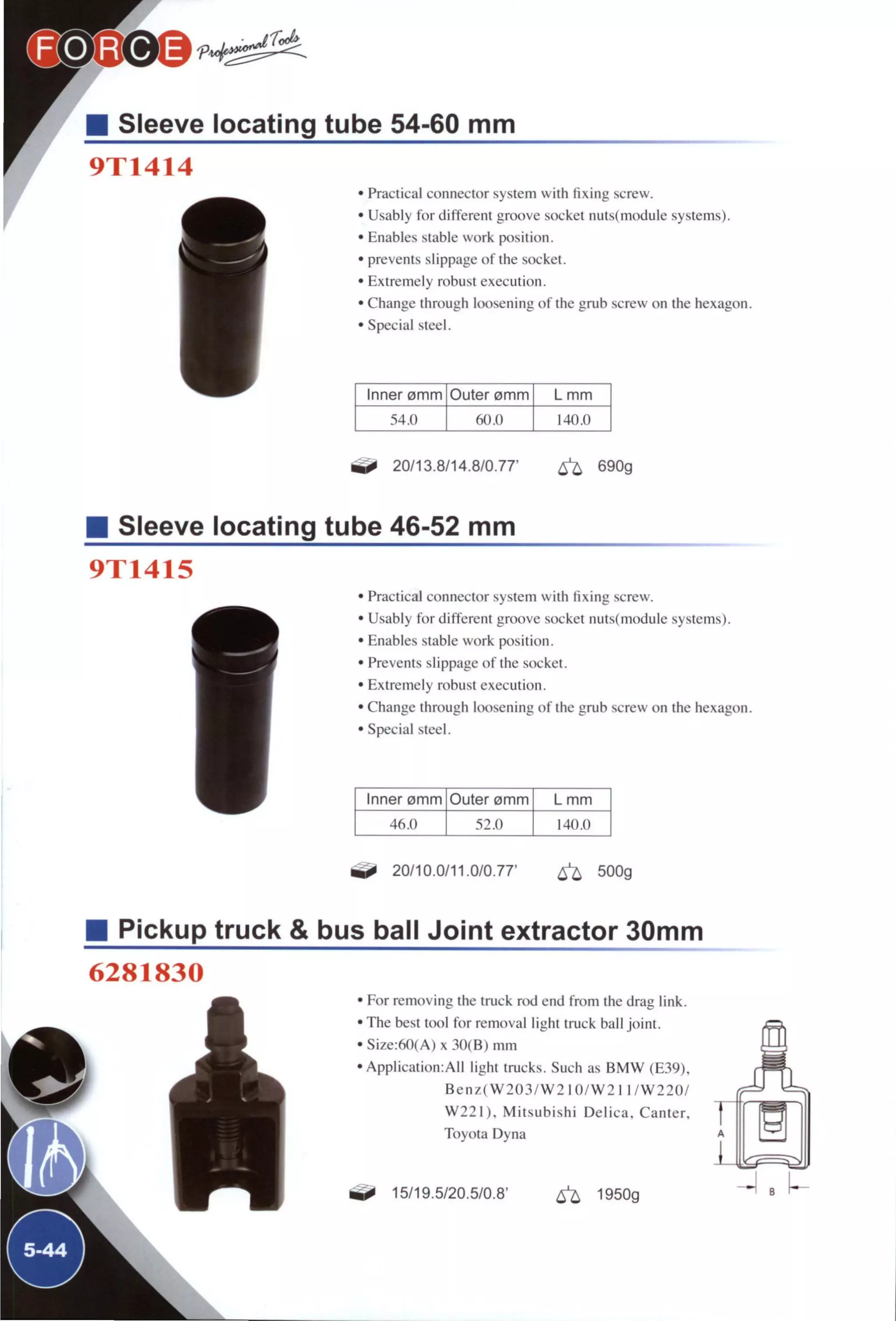 @ ® ^ ^ ^ ^
Sleeve locating tube 54-60 mm
9T1414
• Practical connector system with hxing screw.
• Usably for different groove socket nuts(module systems).
• Enables stable work position.
• prevents slippage of the socket.
• Extremely robust execution.
• Change through loosening of the grub screw on the hexagon.
• Special steel.
Inner omm Outer omm L mm
54.0 140.0
^ 20/13.8/14.8/0.77' ^ 690g
Sleeve locating tube 46-52 mm
9T1415
• Practical connector system with fixing screw.
• Usably for different groove socket nuts(module systems).
• Enables stable work position.
• Prevents slippage of the socket.
• Extremely robust execution.
• Change through loosening of the grub screw on the hexagon.
• Special steel.
Inner omm Outer 0mm L mm
46.0 52.0 140.0
20/10.0/11.0/0.77' ^ 500g
M Pickup truck & bus ball Joint extractor 30mm
6281830
L I
0
• For removing the truck rod end from the drag link.
• The best tool for removal light truck ball joint.
•Size:60(A)x 30(B) mm
•Application:All light trucks. Such as B M W (E39),
B e n z ( W 2 0 3 / W 2 1 0 / W 2 1 1/W220/
W 2 2 I ) . Mitsubishi Delica, Canter,
Toyota Dyna
15/19.5/20.5/0.8' ^ 1950g
 