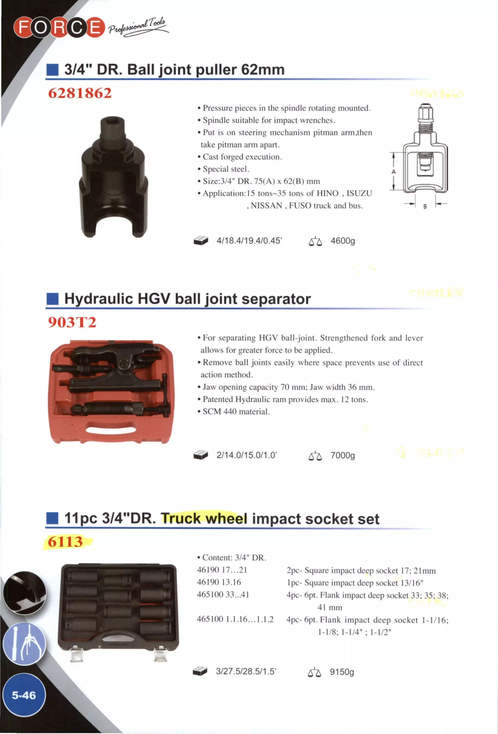 3/4" DR. Ball joint puller 62mm
6281862
• Pressure pieces in the spindle rotating mounted.
• Spindle suitable for impact wrenches.
• Put is on steering mechanism pitman arm.then
take pitman arm apart.
• Cast forged execution.
• Special steel.
• Size:3/4" DR. 75(A) x 62(B) m m
•Application: 15 tons~35 tons of HINO . ISUZU
. NISSAN . FUSO truck and bus.
4/18.4/19.4/0.45' < ^ 4600g
Hydraulic HGV ball joint separator
903T2
1 ^ '
1^
• F o r separating H G V ball-joint. Strengthened fork and lever
allows for greater force to be applied.
• Remove ball joints easily where space prevents use of direct
action method.
• Jaw opening capacity 70 inm: Jaw width 36 mm.
• Patented Hydraulic ram provides max. 12 tons.
• SCM 440 material.
2/14.0/15.0/1.0' ^ 7000g
B 11pc 3/4"DR. Truck wheel impact socket set
6113
• Content: 3/4" DR
46190 17...21
46190 13.16
465100 33..41
2pc- Square impact deep socket 17; 21mm
Ipc- Square iinpact deep socket 13/16"
4pc- 6pt. Flank impact deep .socket 33; 35; 38;
41 mm
465100 1.1.16. ..1.1.2 4pc-6pt. Flank impact deep socket 1-1/16;
1-1/8; 1-1/4" ; 1-1/2"
3/27.5/28.5/1.5' ^ 9150g
 