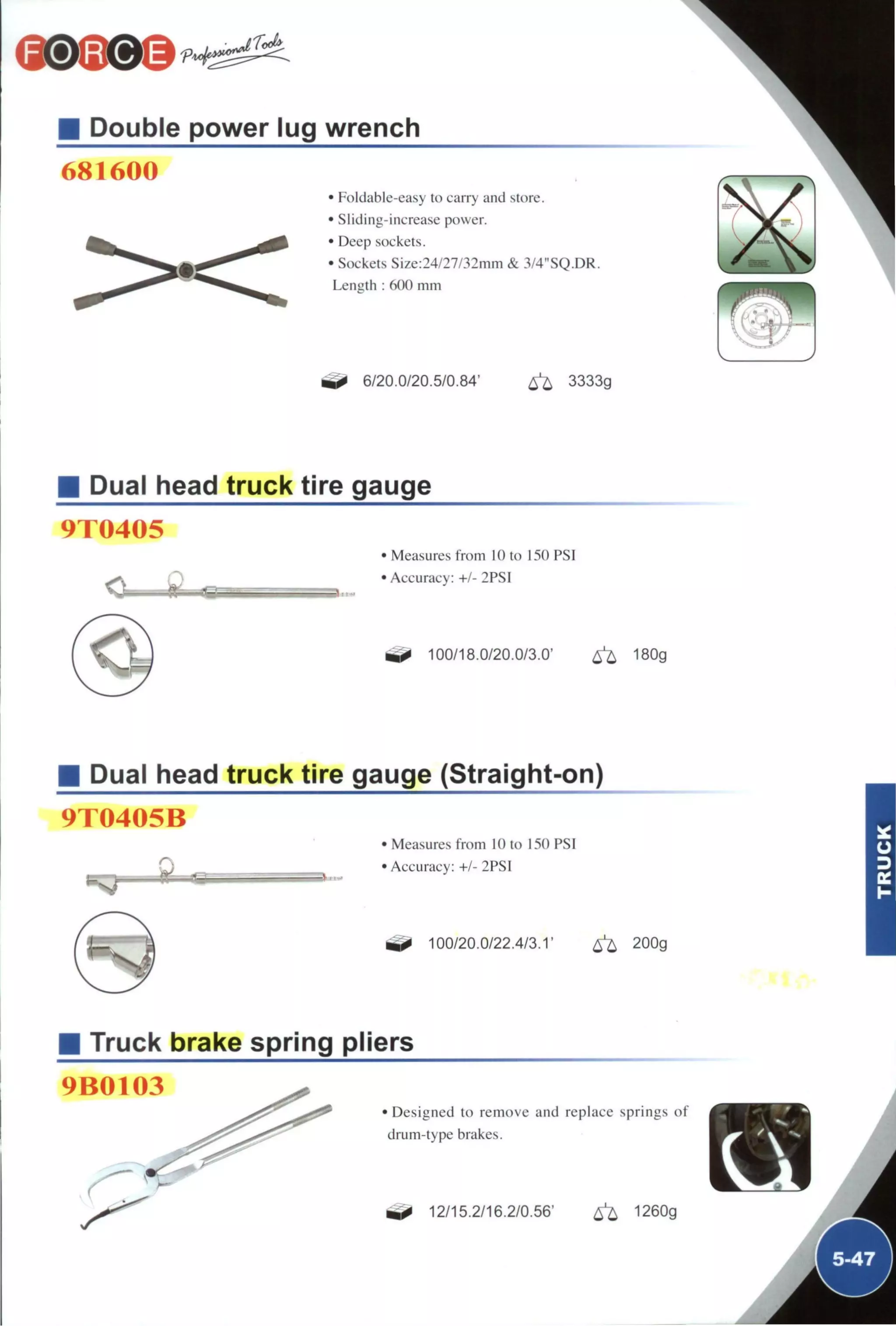 Double power lug wrench
681600
• Foldable-easy to carry and store.
• Sliding-increase power.
• Deep sockets.
• Sockets Size:24/27/32mm & 3/4"SQ.DR.
Leuizth : 600 mm
6/20.0/20.5/0.84' ^ 3333g
Dual head truck tire gauge
9T0405
<0 ^
• Measures from 10 to 150 PSI
• Accuracy: +/- 2PSI
100/18,0/20.0/3.0' ^ 180g
Dual head truck tire gauge (Straight-on)
9T0405B
Measures from 10 to 150 PSI
Accuracy: +/- 2PSI
100/20.0/22.4/3.1' ^ 200g
Truck brake spring pliers
9B0103
• Designed to remove and replace springs of
drum-type brakes.
^ 12/15.2/16.2/0.56' ^ 1260g
 