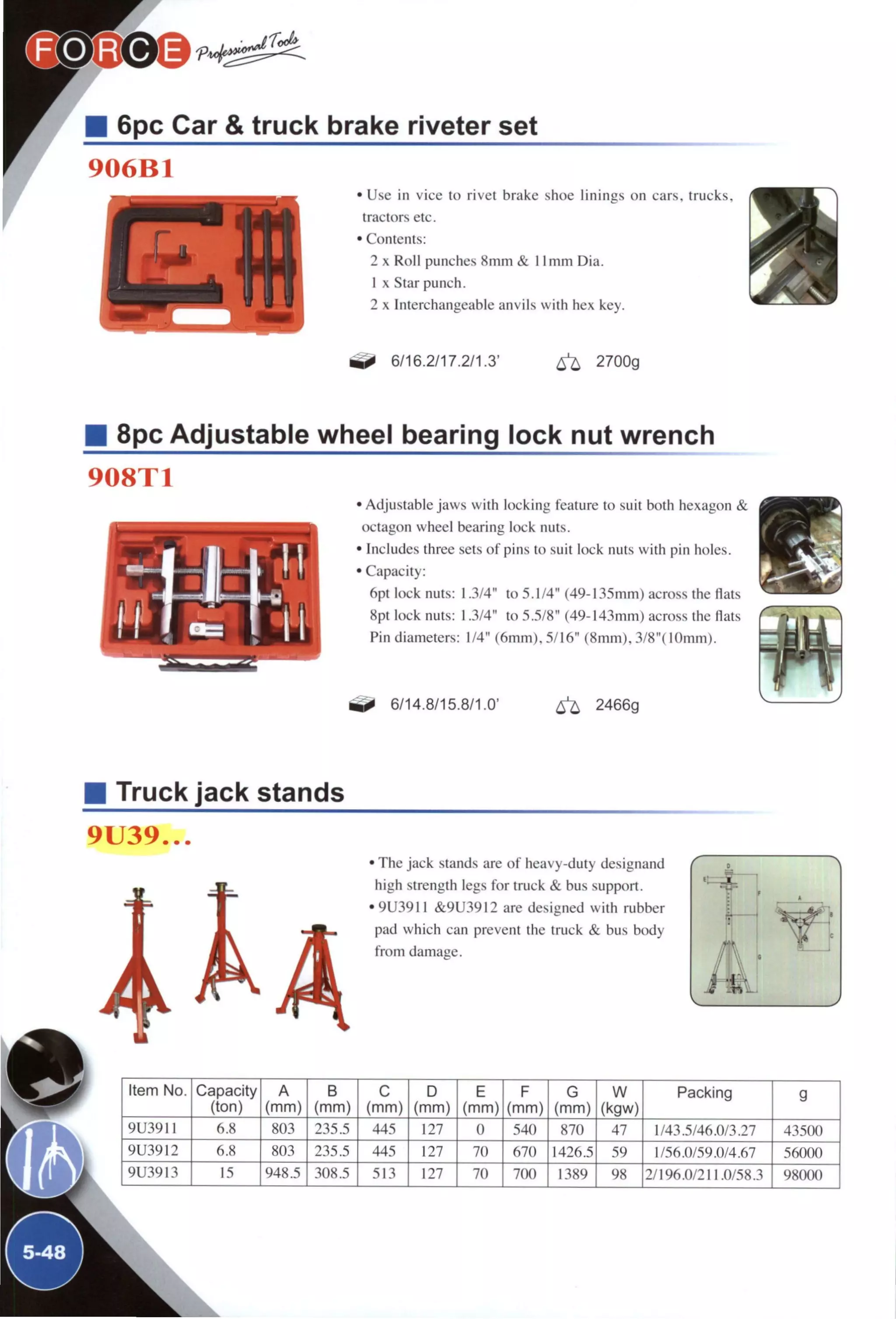 6pc Car & truck brake riveter set
906B1
• Use in vice to rivet brake shoe linings on cars, trucks,
tractors etc.
• Contents:
2 X Roll punches 8mm & 11 mm Dia.
1 X Star punch.
2 X Interchangeable anvils with hex key.
0 -
6/16.2/17.2/1.3' 2700g
8pc Adjustable wheel bearing lock nut wrench
908T1
• Adjustable jaws with locking feature to suit both hexagon &
octagon wheel bearing lock nuts.
• Includes three sets of pins to suit lock nuts with pin holes.
• Capacity:
6pt lock nuts: 1.3/4" to 5.1/4" (49-135mm) across the flats
8pt lock nuts: 1.3/4" to 5.5/8" (49-143mm) across the flats
Pin diameters: 1/4" (6mm), 5/16" (8mm), 3/8"(lOmm).
6/14.8/15.8/1.0' 6 ^ 2466g
Truck jack stands
9U39...
• The jack stands are of heavy-duty designand
high strength legs for truck & bus support.
• 9U3911 &9U3912 are designed with rubber
pad which can prevent the truck & bus body
from damage.
Item No. Capacity
(ton)
A
(mm)
B
(mm)
C
(mm)
D
(mm)
E
(mm)
F
(mm)
G
(mm)
W
(kgw)
Packing g
9U3911 803 235.5 445 127 0 540 870 47 1/43.5/46.0/3.27 43500
9U3912 fi.S 803 235.5 44.^ 127 70 670 1/56.0/59.0/4.67 56000
9U3913 948.5 308.5 13 127 70 700 1389 98 2/196.0/211.0/58.3 98000
^5-48^
 