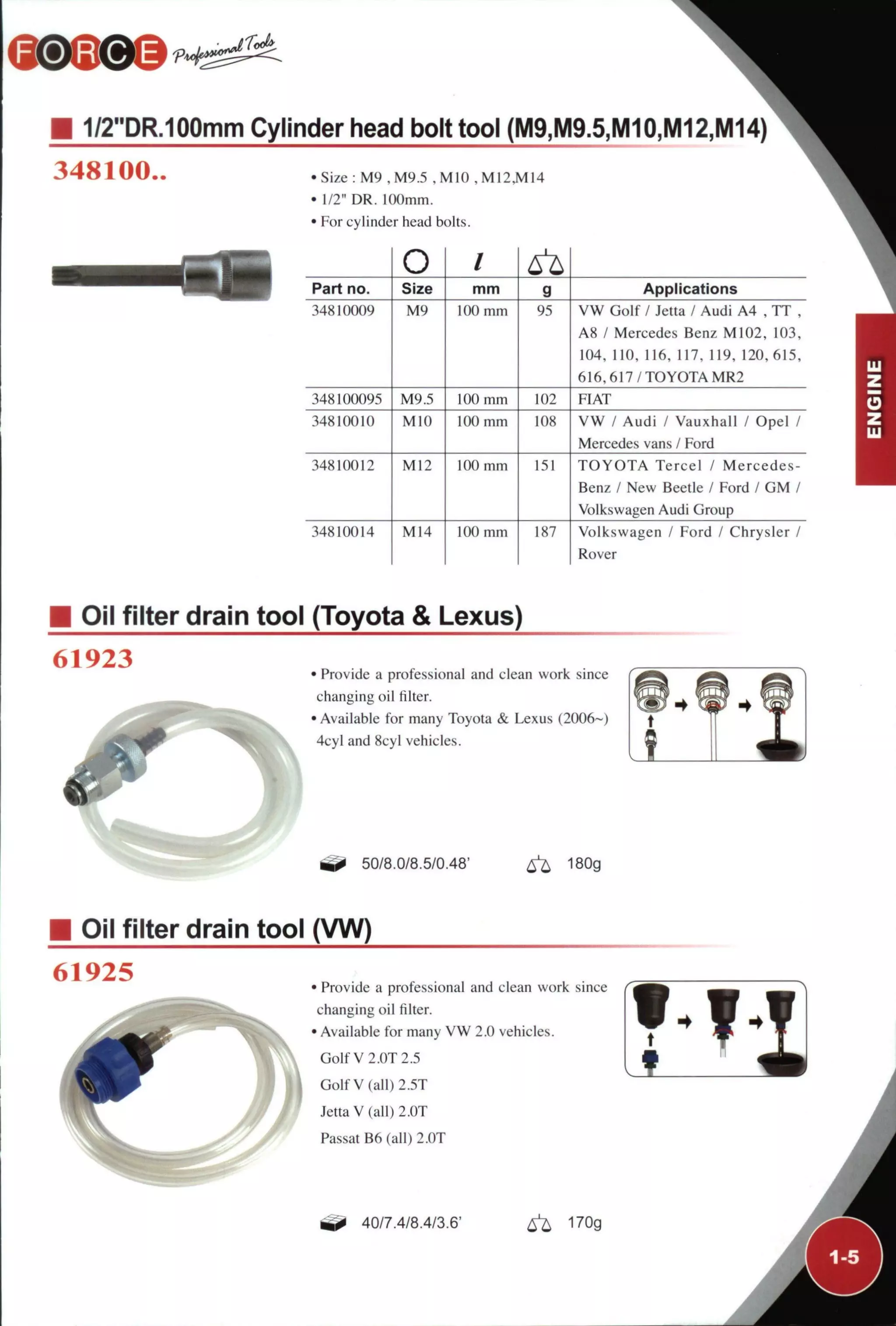 Toé
1/2"DR.100mm Cylinder head bolt tool (M9,M9.5,M10,M12,M14)
348100..
n
•Size : M9 , M9.5 ,M10 ,M12,M14
• 1/2" DR. 100mm.
• For cylinder head bolts.
O /
Part no. Size mm g Applications
34810009 M9 100 mm 95 V W Golf / Jetta / Audi A4 , T T ,
A8 / Mercedes Benz M102, 103,
104, 110, 116, 117, 119, 120, 615,
6 1 6 , 6 1 7 / T O Y O T A MR2
348100095 M9.5 100 mm 102 FIAT
34810010 MIO 100 mm IOS V W / Audi / Vauxhall / Opel /
Mercedes vans / Ford
34810012 M12 100 mm 151 T O Y O T A Tercel / Mercedes-
Benz / New Beetle / Ford / C M /
Volkswagen Audi Group
34810014 M14 100 mm 187 Volkswagen / Ford / Chrysler /
Rover
Oil filter drain tool (Toyota & Lexus)
61923 • Provide a professional and clean work since
changing oil filter.
•Available for many Toyota & Lexus (2006~)
4cyl and 8cyl vehicles.
50/8.0/8.5/0.48' ^ 180g
Oil filter drain tool (VW)
61925 • Provide a professional and clean work since
changing oil filter.
• Available for many V W 2.0 vehicles.
Golf V 2.0T2.5
GolfV(all)2.5T
Jetta V (all) 2.0T
Passat B6 (all) 2.0T
40/7.4/8.4/3.6' ^ 170g
 