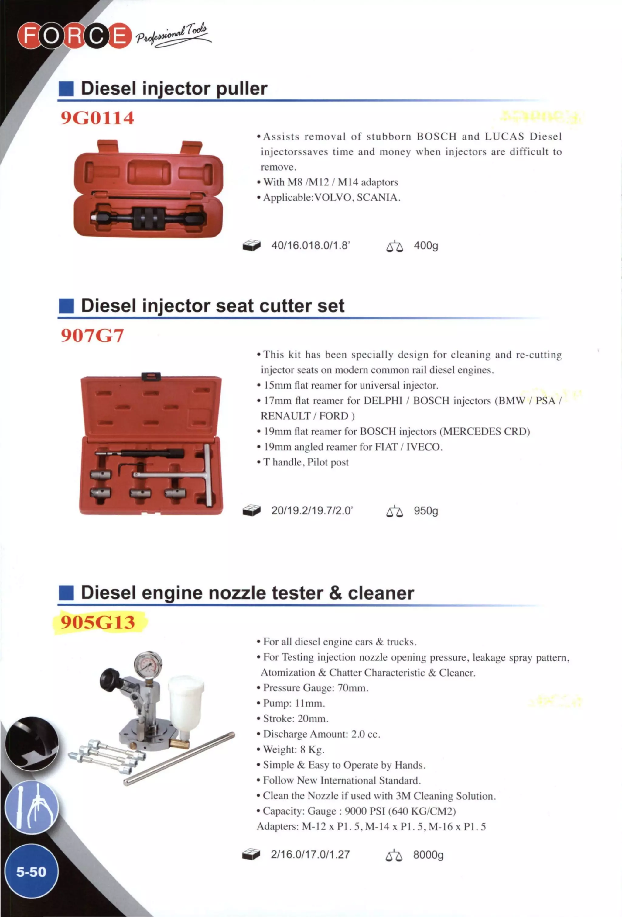 Diesel injector puller
9G0114
• A s s i s t s r e m o v a l o f stubborn B O S C H and L U C A S Diesel
injectorssaves time and money when injectors are d i f f i c u l t to
remove.
• With M8 /M12 / M14 adaptors
• Applicable:VOLVO. SCANIA.
40/16.018.0/1.8' 6 ^ 400g
Diesel injector seat cutter set
907G7
• T h i s kit has been specially design for cleaning and re-cutting
injector seats on modern common rail diesel engines.
• 15mm flat reamer for universal injector.
• 17mm flat reamer for DELPHI / BOSCH injectors ( B M W / PSA /
R E N A U L T / F O R D )
• 19mm flat reamer for BOSCH injectors (MERCEDES CRD)
• 19mm angled reamer for FIAT / IVECO.
• T handle. Pilot post
20/19.2/19.7/2.0' ^ 950g
Diesel engine nozzle tester & cleaner
905G13
I f
,1
1
^5-50^
• For all diesel engine cars & trucks.
• For Testing injection nozzle opening pressure, leakage spray pattern,
Atomization & Chatter Characteristic & Cleaner.
• Pressure Gauge: 7()mm.
• Pump: 1 Imin.
• Stroke: 20mm.
• Discharge Amount: 2.0 cc.
•Weight: 8 Kg.
• Simple & Easy to Operate by Hands.
• Follow New International Standard.
• Clean the Nozzle if used with 3 M Cleaning Solution.
• Capacity: Gauge : 9000 PSI (640 KG/CM2)
Adapters: M-12 x P I . 5, M-14 x P I . 5, M-16 x P I . 5
2/16.0/17.0/1.27 ^ 8000g
 